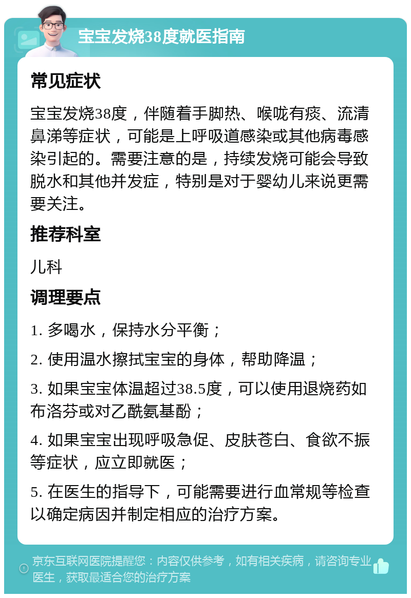 宝宝发烧38度就医指南 常见症状 宝宝发烧38度，伴随着手脚热、喉咙有痰、流清鼻涕等症状，可能是上呼吸道感染或其他病毒感染引起的。需要注意的是，持续发烧可能会导致脱水和其他并发症，特别是对于婴幼儿来说更需要关注。 推荐科室 儿科 调理要点 1. 多喝水，保持水分平衡； 2. 使用温水擦拭宝宝的身体，帮助降温； 3. 如果宝宝体温超过38.5度，可以使用退烧药如布洛芬或对乙酰氨基酚； 4. 如果宝宝出现呼吸急促、皮肤苍白、食欲不振等症状，应立即就医； 5. 在医生的指导下，可能需要进行血常规等检查以确定病因并制定相应的治疗方案。