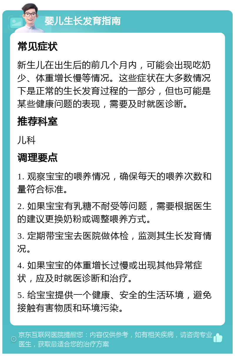 婴儿生长发育指南 常见症状 新生儿在出生后的前几个月内，可能会出现吃奶少、体重增长慢等情况。这些症状在大多数情况下是正常的生长发育过程的一部分，但也可能是某些健康问题的表现，需要及时就医诊断。 推荐科室 儿科 调理要点 1. 观察宝宝的喂养情况，确保每天的喂养次数和量符合标准。 2. 如果宝宝有乳糖不耐受等问题，需要根据医生的建议更换奶粉或调整喂养方式。 3. 定期带宝宝去医院做体检，监测其生长发育情况。 4. 如果宝宝的体重增长过慢或出现其他异常症状，应及时就医诊断和治疗。 5. 给宝宝提供一个健康、安全的生活环境，避免接触有害物质和环境污染。