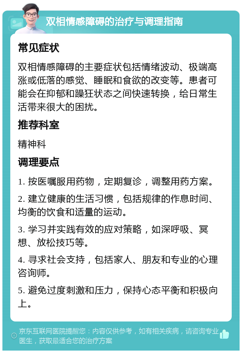 双相情感障碍的治疗与调理指南 常见症状 双相情感障碍的主要症状包括情绪波动、极端高涨或低落的感觉、睡眠和食欲的改变等。患者可能会在抑郁和躁狂状态之间快速转换，给日常生活带来很大的困扰。 推荐科室 精神科 调理要点 1. 按医嘱服用药物，定期复诊，调整用药方案。 2. 建立健康的生活习惯，包括规律的作息时间、均衡的饮食和适量的运动。 3. 学习并实践有效的应对策略，如深呼吸、冥想、放松技巧等。 4. 寻求社会支持，包括家人、朋友和专业的心理咨询师。 5. 避免过度刺激和压力，保持心态平衡和积极向上。