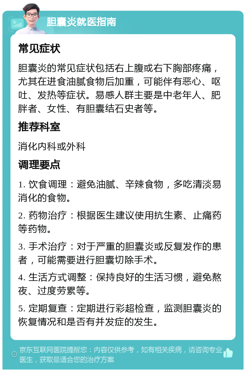 胆囊炎就医指南 常见症状 胆囊炎的常见症状包括右上腹或右下胸部疼痛，尤其在进食油腻食物后加重，可能伴有恶心、呕吐、发热等症状。易感人群主要是中老年人、肥胖者、女性、有胆囊结石史者等。 推荐科室 消化内科或外科 调理要点 1. 饮食调理：避免油腻、辛辣食物，多吃清淡易消化的食物。 2. 药物治疗：根据医生建议使用抗生素、止痛药等药物。 3. 手术治疗：对于严重的胆囊炎或反复发作的患者，可能需要进行胆囊切除手术。 4. 生活方式调整：保持良好的生活习惯，避免熬夜、过度劳累等。 5. 定期复查：定期进行彩超检查，监测胆囊炎的恢复情况和是否有并发症的发生。