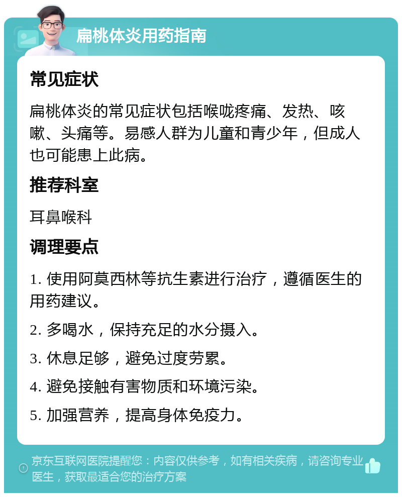 扁桃体炎用药指南 常见症状 扁桃体炎的常见症状包括喉咙疼痛、发热、咳嗽、头痛等。易感人群为儿童和青少年，但成人也可能患上此病。 推荐科室 耳鼻喉科 调理要点 1. 使用阿莫西林等抗生素进行治疗，遵循医生的用药建议。 2. 多喝水，保持充足的水分摄入。 3. 休息足够，避免过度劳累。 4. 避免接触有害物质和环境污染。 5. 加强营养，提高身体免疫力。