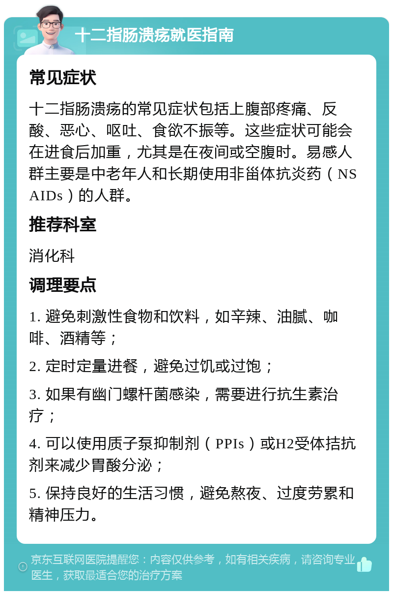 十二指肠溃疡就医指南 常见症状 十二指肠溃疡的常见症状包括上腹部疼痛、反酸、恶心、呕吐、食欲不振等。这些症状可能会在进食后加重，尤其是在夜间或空腹时。易感人群主要是中老年人和长期使用非甾体抗炎药（NSAIDs）的人群。 推荐科室 消化科 调理要点 1. 避免刺激性食物和饮料，如辛辣、油腻、咖啡、酒精等； 2. 定时定量进餐，避免过饥或过饱； 3. 如果有幽门螺杆菌感染，需要进行抗生素治疗； 4. 可以使用质子泵抑制剂（PPIs）或H2受体拮抗剂来减少胃酸分泌； 5. 保持良好的生活习惯，避免熬夜、过度劳累和精神压力。