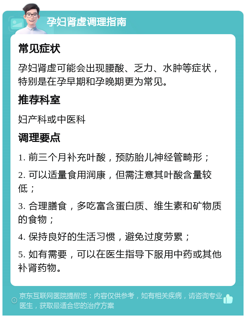 孕妇肾虚调理指南 常见症状 孕妇肾虚可能会出现腰酸、乏力、水肿等症状，特别是在孕早期和孕晚期更为常见。 推荐科室 妇产科或中医科 调理要点 1. 前三个月补充叶酸，预防胎儿神经管畸形； 2. 可以适量食用润康，但需注意其叶酸含量较低； 3. 合理膳食，多吃富含蛋白质、维生素和矿物质的食物； 4. 保持良好的生活习惯，避免过度劳累； 5. 如有需要，可以在医生指导下服用中药或其他补肾药物。