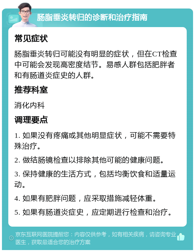 肠脂垂炎转归的诊断和治疗指南 常见症状 肠脂垂炎转归可能没有明显的症状，但在CT检查中可能会发现高密度结节。易感人群包括肥胖者和有肠道炎症史的人群。 推荐科室 消化内科 调理要点 1. 如果没有疼痛或其他明显症状，可能不需要特殊治疗。 2. 做结肠镜检查以排除其他可能的健康问题。 3. 保持健康的生活方式，包括均衡饮食和适量运动。 4. 如果有肥胖问题，应采取措施减轻体重。 5. 如果有肠道炎症史，应定期进行检查和治疗。