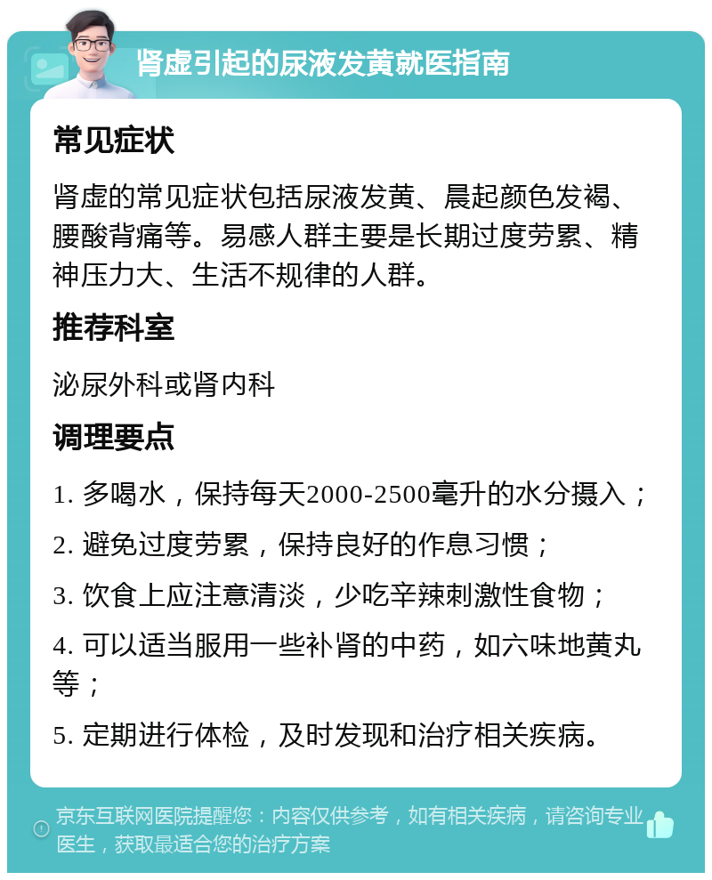 肾虚引起的尿液发黄就医指南 常见症状 肾虚的常见症状包括尿液发黄、晨起颜色发褐、腰酸背痛等。易感人群主要是长期过度劳累、精神压力大、生活不规律的人群。 推荐科室 泌尿外科或肾内科 调理要点 1. 多喝水，保持每天2000-2500毫升的水分摄入； 2. 避免过度劳累，保持良好的作息习惯； 3. 饮食上应注意清淡，少吃辛辣刺激性食物； 4. 可以适当服用一些补肾的中药，如六味地黄丸等； 5. 定期进行体检，及时发现和治疗相关疾病。