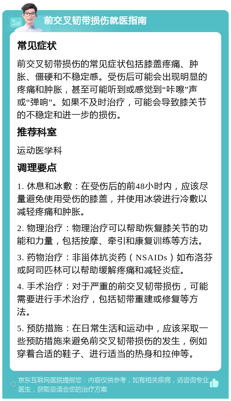 前交叉韧带损伤就医指南 常见症状 前交叉韧带损伤的常见症状包括膝盖疼痛、肿胀、僵硬和不稳定感。受伤后可能会出现明显的疼痛和肿胀，甚至可能听到或感觉到“咔嚓”声或“弹响”。如果不及时治疗，可能会导致膝关节的不稳定和进一步的损伤。 推荐科室 运动医学科 调理要点 1. 休息和冰敷：在受伤后的前48小时内，应该尽量避免使用受伤的膝盖，并使用冰袋进行冷敷以减轻疼痛和肿胀。 2. 物理治疗：物理治疗可以帮助恢复膝关节的功能和力量，包括按摩、牵引和康复训练等方法。 3. 药物治疗：非甾体抗炎药（NSAIDs）如布洛芬或阿司匹林可以帮助缓解疼痛和减轻炎症。 4. 手术治疗：对于严重的前交叉韧带损伤，可能需要进行手术治疗，包括韧带重建或修复等方法。 5. 预防措施：在日常生活和运动中，应该采取一些预防措施来避免前交叉韧带损伤的发生，例如穿着合适的鞋子、进行适当的热身和拉伸等。