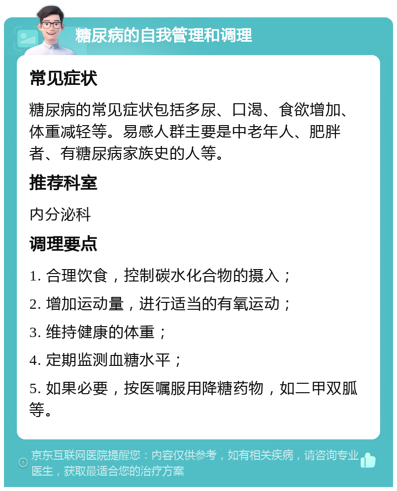 糖尿病的自我管理和调理 常见症状 糖尿病的常见症状包括多尿、口渴、食欲增加、体重减轻等。易感人群主要是中老年人、肥胖者、有糖尿病家族史的人等。 推荐科室 内分泌科 调理要点 1. 合理饮食，控制碳水化合物的摄入； 2. 增加运动量，进行适当的有氧运动； 3. 维持健康的体重； 4. 定期监测血糖水平； 5. 如果必要，按医嘱服用降糖药物，如二甲双胍等。