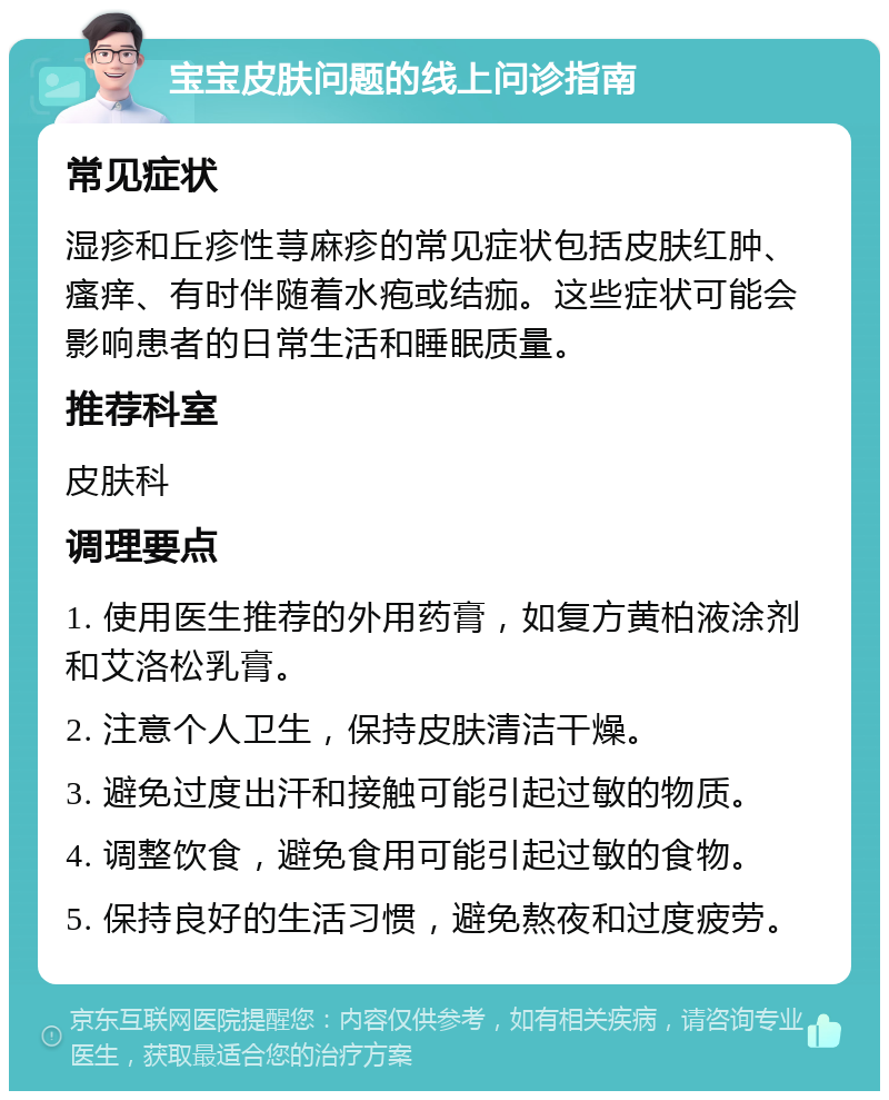 宝宝皮肤问题的线上问诊指南 常见症状 湿疹和丘疹性荨麻疹的常见症状包括皮肤红肿、瘙痒、有时伴随着水疱或结痂。这些症状可能会影响患者的日常生活和睡眠质量。 推荐科室 皮肤科 调理要点 1. 使用医生推荐的外用药膏，如复方黄柏液涂剂和艾洛松乳膏。 2. 注意个人卫生，保持皮肤清洁干燥。 3. 避免过度出汗和接触可能引起过敏的物质。 4. 调整饮食，避免食用可能引起过敏的食物。 5. 保持良好的生活习惯，避免熬夜和过度疲劳。