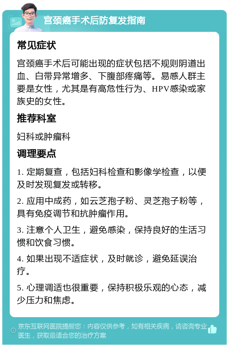 宫颈癌手术后防复发指南 常见症状 宫颈癌手术后可能出现的症状包括不规则阴道出血、白带异常增多、下腹部疼痛等。易感人群主要是女性，尤其是有高危性行为、HPV感染或家族史的女性。 推荐科室 妇科或肿瘤科 调理要点 1. 定期复查，包括妇科检查和影像学检查，以便及时发现复发或转移。 2. 应用中成药，如云芝孢子粉、灵芝孢子粉等，具有免疫调节和抗肿瘤作用。 3. 注意个人卫生，避免感染，保持良好的生活习惯和饮食习惯。 4. 如果出现不适症状，及时就诊，避免延误治疗。 5. 心理调适也很重要，保持积极乐观的心态，减少压力和焦虑。