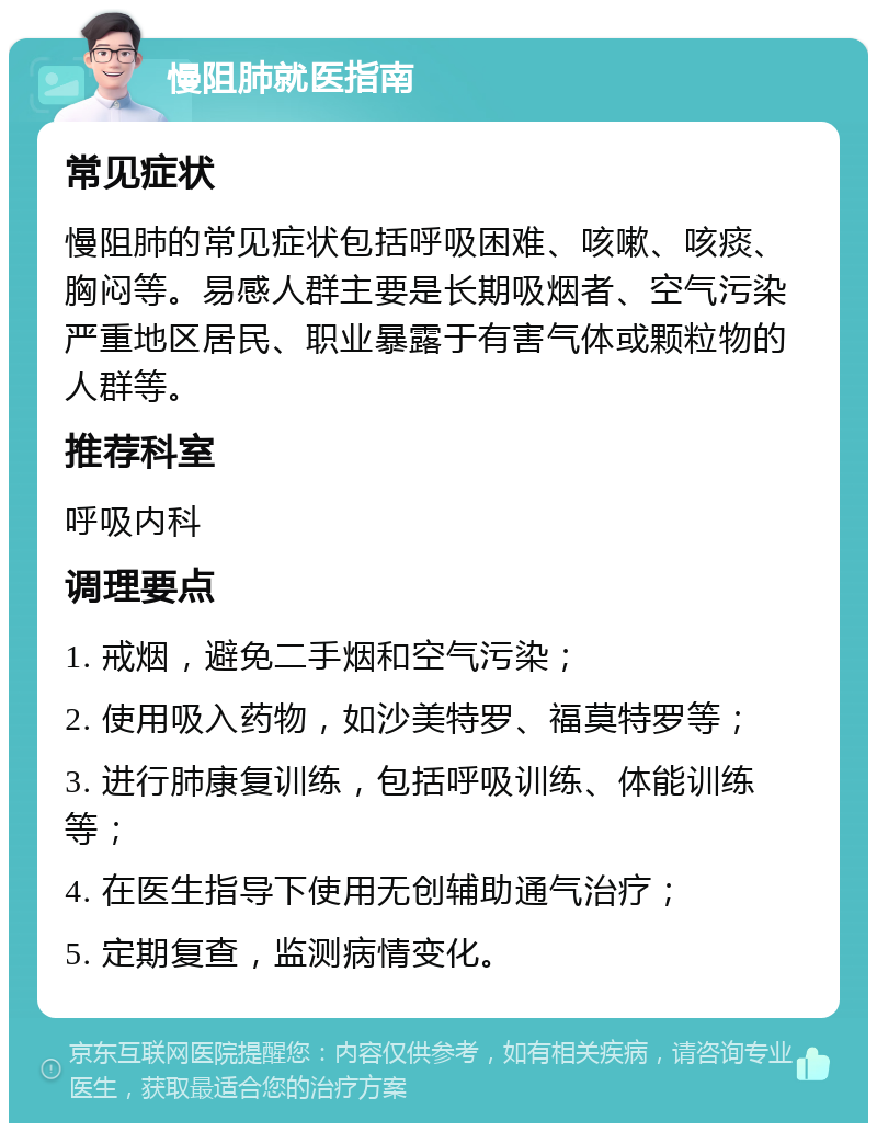 慢阻肺就医指南 常见症状 慢阻肺的常见症状包括呼吸困难、咳嗽、咳痰、胸闷等。易感人群主要是长期吸烟者、空气污染严重地区居民、职业暴露于有害气体或颗粒物的人群等。 推荐科室 呼吸内科 调理要点 1. 戒烟，避免二手烟和空气污染； 2. 使用吸入药物，如沙美特罗、福莫特罗等； 3. 进行肺康复训练，包括呼吸训练、体能训练等； 4. 在医生指导下使用无创辅助通气治疗； 5. 定期复查，监测病情变化。