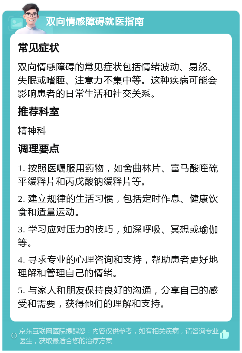 双向情感障碍就医指南 常见症状 双向情感障碍的常见症状包括情绪波动、易怒、失眠或嗜睡、注意力不集中等。这种疾病可能会影响患者的日常生活和社交关系。 推荐科室 精神科 调理要点 1. 按照医嘱服用药物，如舍曲林片、富马酸喹硫平缓释片和丙戊酸钠缓释片等。 2. 建立规律的生活习惯，包括定时作息、健康饮食和适量运动。 3. 学习应对压力的技巧，如深呼吸、冥想或瑜伽等。 4. 寻求专业的心理咨询和支持，帮助患者更好地理解和管理自己的情绪。 5. 与家人和朋友保持良好的沟通，分享自己的感受和需要，获得他们的理解和支持。