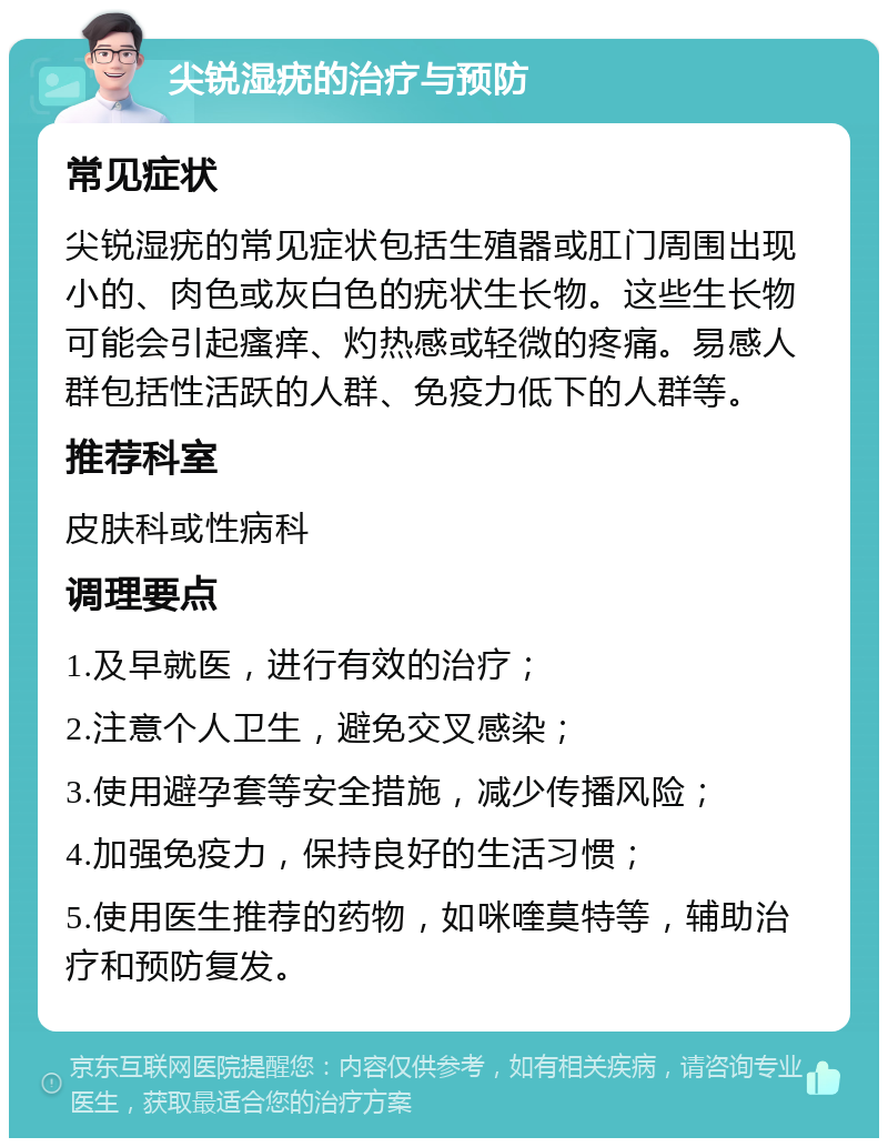 尖锐湿疣的治疗与预防 常见症状 尖锐湿疣的常见症状包括生殖器或肛门周围出现小的、肉色或灰白色的疣状生长物。这些生长物可能会引起瘙痒、灼热感或轻微的疼痛。易感人群包括性活跃的人群、免疫力低下的人群等。 推荐科室 皮肤科或性病科 调理要点 1.及早就医，进行有效的治疗； 2.注意个人卫生，避免交叉感染； 3.使用避孕套等安全措施，减少传播风险； 4.加强免疫力，保持良好的生活习惯； 5.使用医生推荐的药物，如咪喹莫特等，辅助治疗和预防复发。