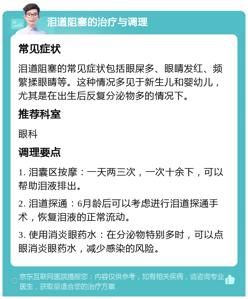 泪道阻塞的治疗与调理 常见症状 泪道阻塞的常见症状包括眼屎多、眼睛发红、频繁揉眼睛等。这种情况多见于新生儿和婴幼儿，尤其是在出生后反复分泌物多的情况下。 推荐科室 眼科 调理要点 1. 泪囊区按摩：一天两三次，一次十余下，可以帮助泪液排出。 2. 泪道探通：6月龄后可以考虑进行泪道探通手术，恢复泪液的正常流动。 3. 使用消炎眼药水：在分泌物特别多时，可以点眼消炎眼药水，减少感染的风险。