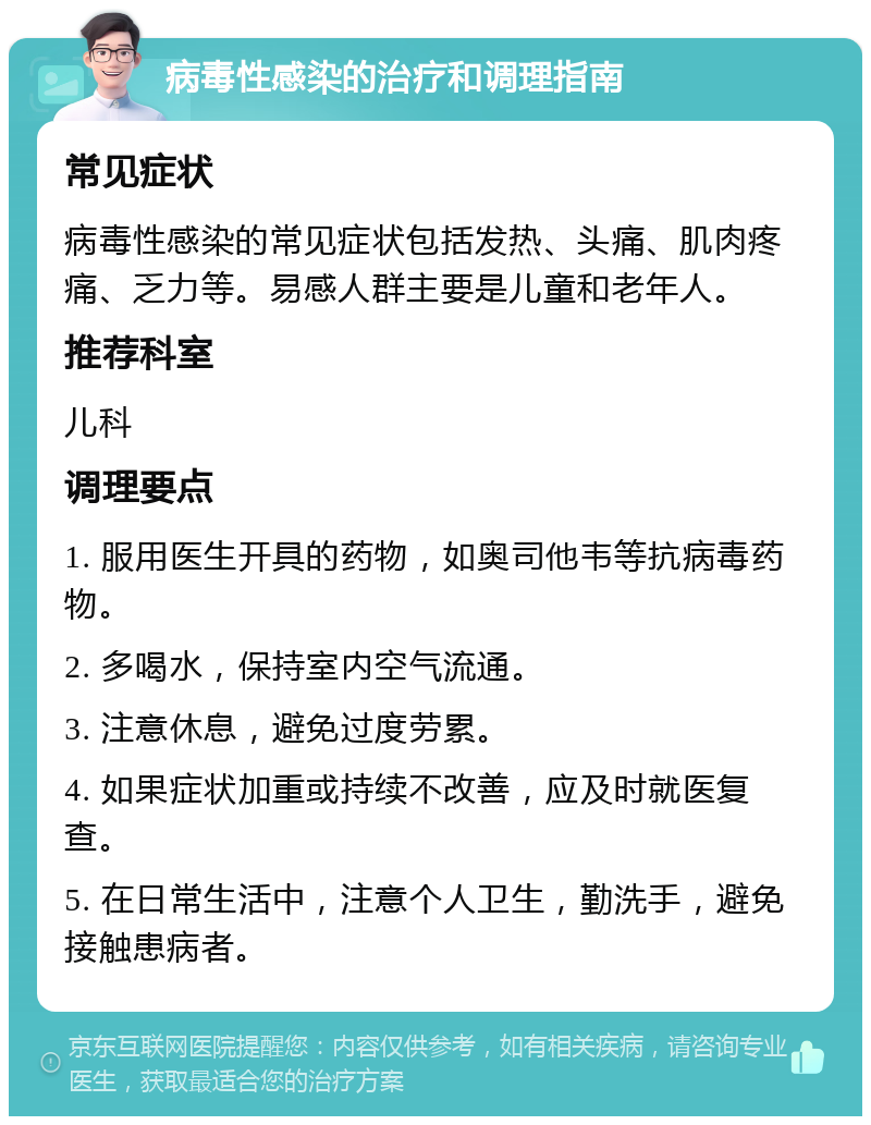 病毒性感染的治疗和调理指南 常见症状 病毒性感染的常见症状包括发热、头痛、肌肉疼痛、乏力等。易感人群主要是儿童和老年人。 推荐科室 儿科 调理要点 1. 服用医生开具的药物，如奥司他韦等抗病毒药物。 2. 多喝水，保持室内空气流通。 3. 注意休息，避免过度劳累。 4. 如果症状加重或持续不改善，应及时就医复查。 5. 在日常生活中，注意个人卫生，勤洗手，避免接触患病者。