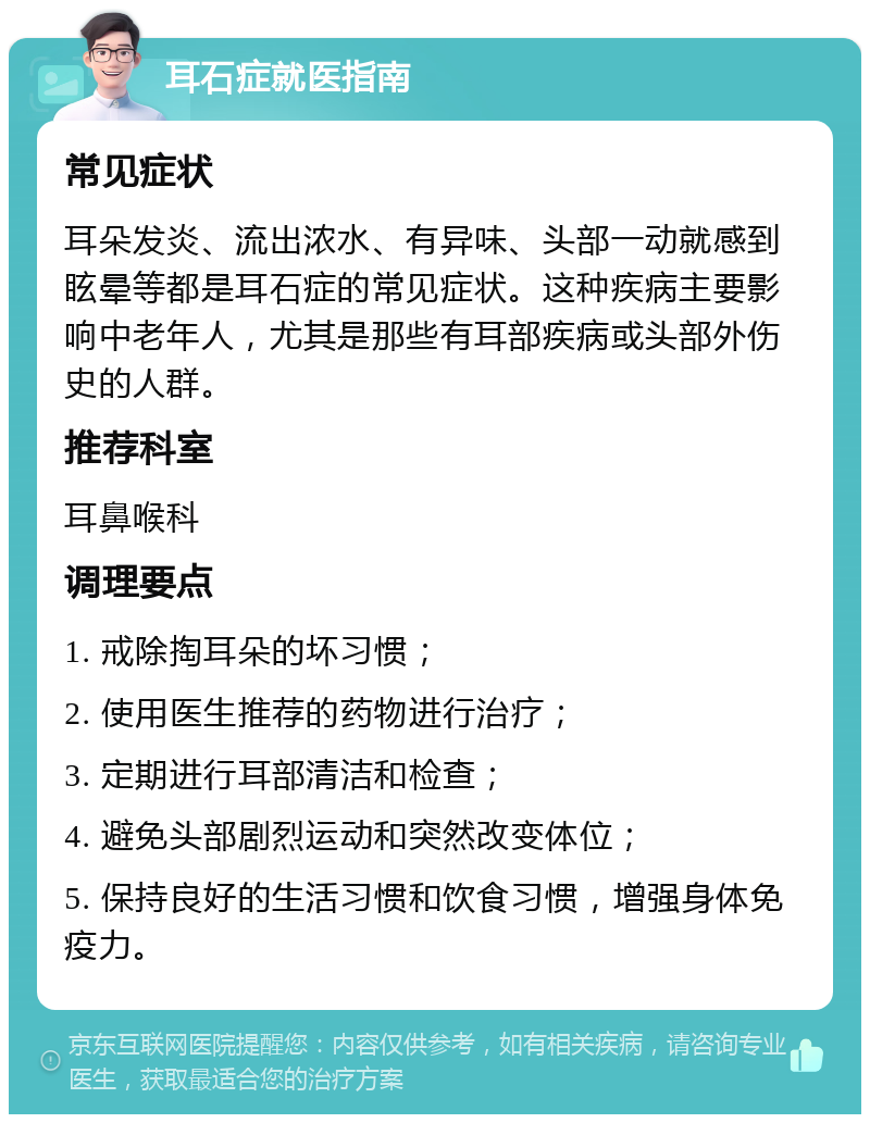 耳石症就医指南 常见症状 耳朵发炎、流出浓水、有异味、头部一动就感到眩晕等都是耳石症的常见症状。这种疾病主要影响中老年人，尤其是那些有耳部疾病或头部外伤史的人群。 推荐科室 耳鼻喉科 调理要点 1. 戒除掏耳朵的坏习惯； 2. 使用医生推荐的药物进行治疗； 3. 定期进行耳部清洁和检查； 4. 避免头部剧烈运动和突然改变体位； 5. 保持良好的生活习惯和饮食习惯，增强身体免疫力。