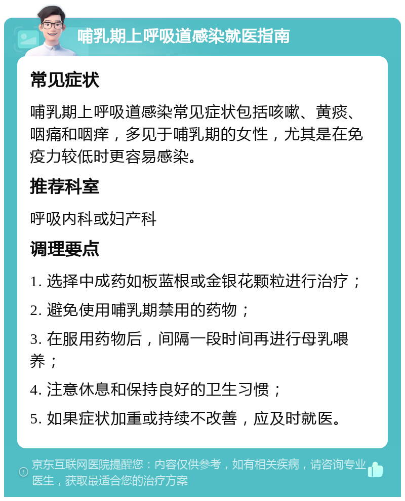 哺乳期上呼吸道感染就医指南 常见症状 哺乳期上呼吸道感染常见症状包括咳嗽、黄痰、咽痛和咽痒，多见于哺乳期的女性，尤其是在免疫力较低时更容易感染。 推荐科室 呼吸内科或妇产科 调理要点 1. 选择中成药如板蓝根或金银花颗粒进行治疗； 2. 避免使用哺乳期禁用的药物； 3. 在服用药物后，间隔一段时间再进行母乳喂养； 4. 注意休息和保持良好的卫生习惯； 5. 如果症状加重或持续不改善，应及时就医。