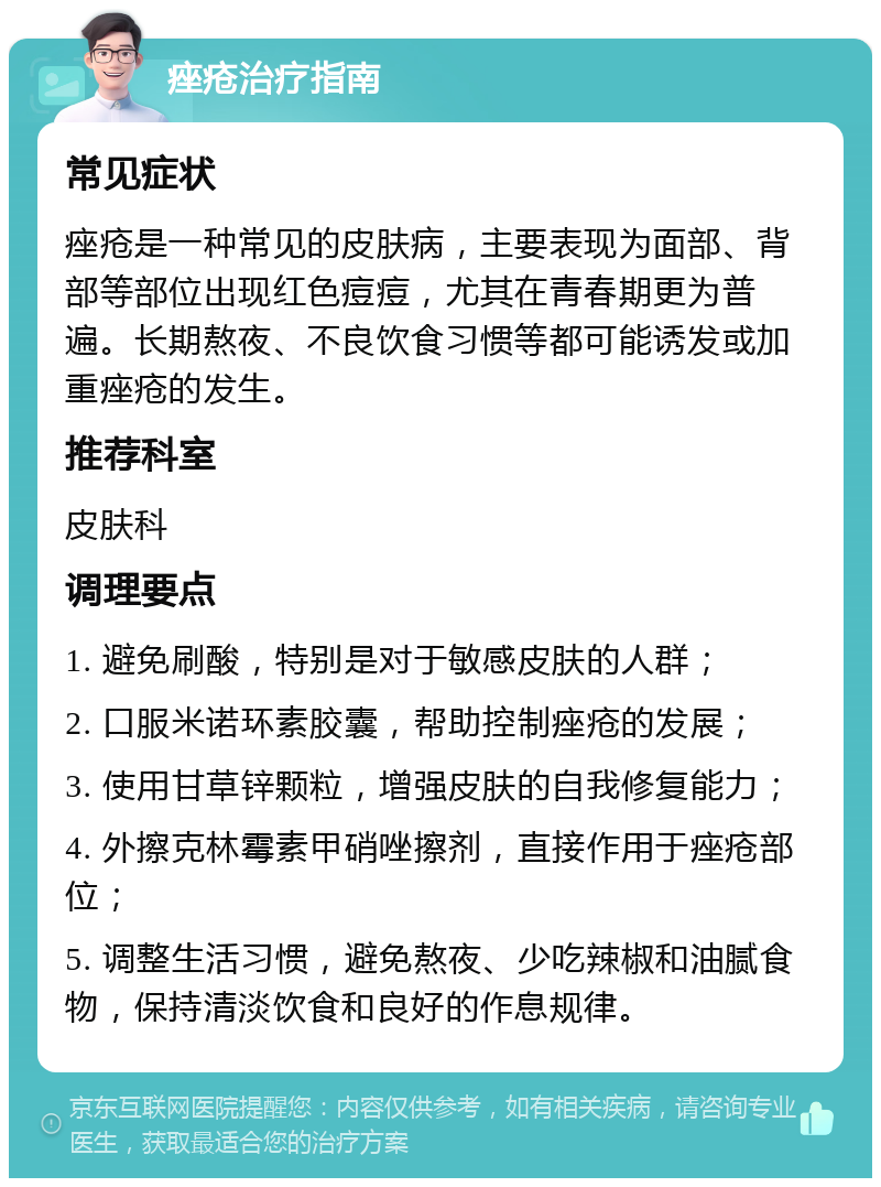 痤疮治疗指南 常见症状 痤疮是一种常见的皮肤病，主要表现为面部、背部等部位出现红色痘痘，尤其在青春期更为普遍。长期熬夜、不良饮食习惯等都可能诱发或加重痤疮的发生。 推荐科室 皮肤科 调理要点 1. 避免刷酸，特别是对于敏感皮肤的人群； 2. 口服米诺环素胶囊，帮助控制痤疮的发展； 3. 使用甘草锌颗粒，增强皮肤的自我修复能力； 4. 外擦克林霉素甲硝唑擦剂，直接作用于痤疮部位； 5. 调整生活习惯，避免熬夜、少吃辣椒和油腻食物，保持清淡饮食和良好的作息规律。