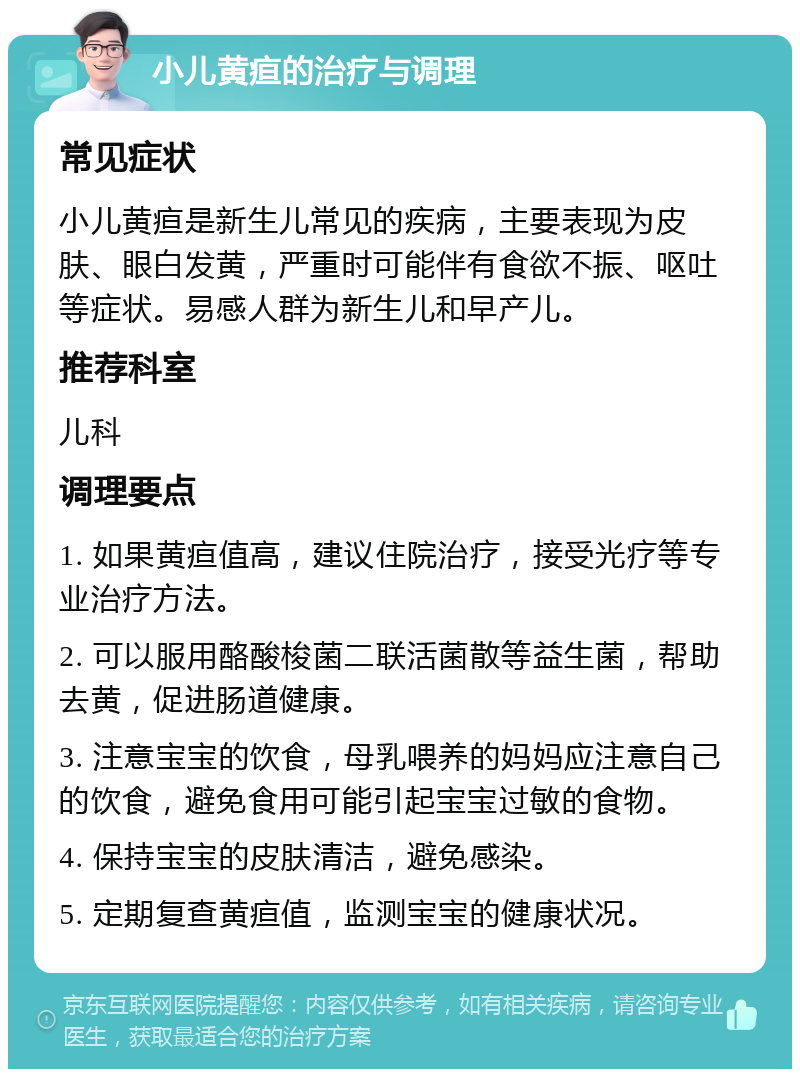 小儿黄疸的治疗与调理 常见症状 小儿黄疸是新生儿常见的疾病，主要表现为皮肤、眼白发黄，严重时可能伴有食欲不振、呕吐等症状。易感人群为新生儿和早产儿。 推荐科室 儿科 调理要点 1. 如果黄疸值高，建议住院治疗，接受光疗等专业治疗方法。 2. 可以服用酪酸梭菌二联活菌散等益生菌，帮助去黄，促进肠道健康。 3. 注意宝宝的饮食，母乳喂养的妈妈应注意自己的饮食，避免食用可能引起宝宝过敏的食物。 4. 保持宝宝的皮肤清洁，避免感染。 5. 定期复查黄疸值，监测宝宝的健康状况。