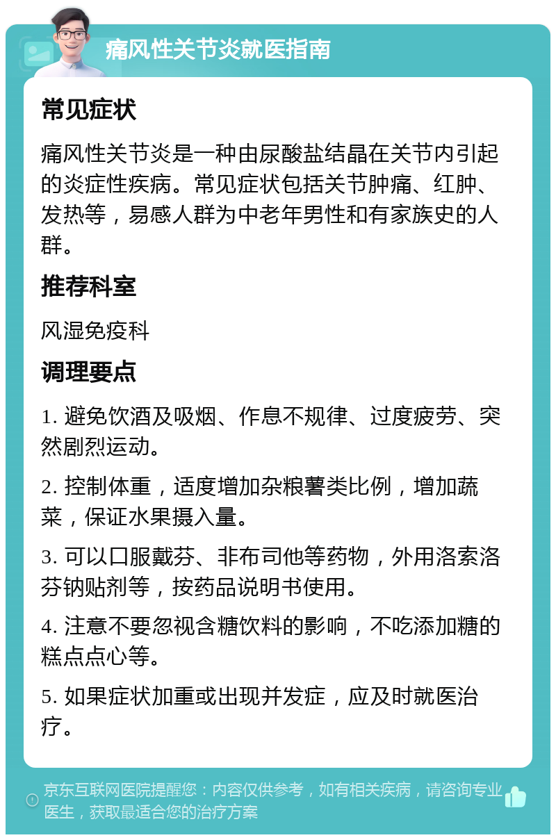 痛风性关节炎就医指南 常见症状 痛风性关节炎是一种由尿酸盐结晶在关节内引起的炎症性疾病。常见症状包括关节肿痛、红肿、发热等，易感人群为中老年男性和有家族史的人群。 推荐科室 风湿免疫科 调理要点 1. 避免饮酒及吸烟、作息不规律、过度疲劳、突然剧烈运动。 2. 控制体重，适度增加杂粮薯类比例，增加蔬菜，保证水果摄入量。 3. 可以口服戴芬、非布司他等药物，外用洛索洛芬钠贴剂等，按药品说明书使用。 4. 注意不要忽视含糖饮料的影响，不吃添加糖的糕点点心等。 5. 如果症状加重或出现并发症，应及时就医治疗。