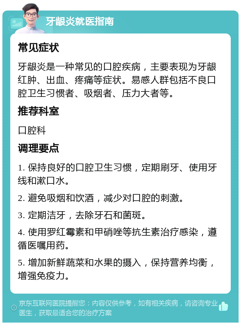 牙龈炎就医指南 常见症状 牙龈炎是一种常见的口腔疾病，主要表现为牙龈红肿、出血、疼痛等症状。易感人群包括不良口腔卫生习惯者、吸烟者、压力大者等。 推荐科室 口腔科 调理要点 1. 保持良好的口腔卫生习惯，定期刷牙、使用牙线和漱口水。 2. 避免吸烟和饮酒，减少对口腔的刺激。 3. 定期洁牙，去除牙石和菌斑。 4. 使用罗红霉素和甲硝唑等抗生素治疗感染，遵循医嘱用药。 5. 增加新鲜蔬菜和水果的摄入，保持营养均衡，增强免疫力。