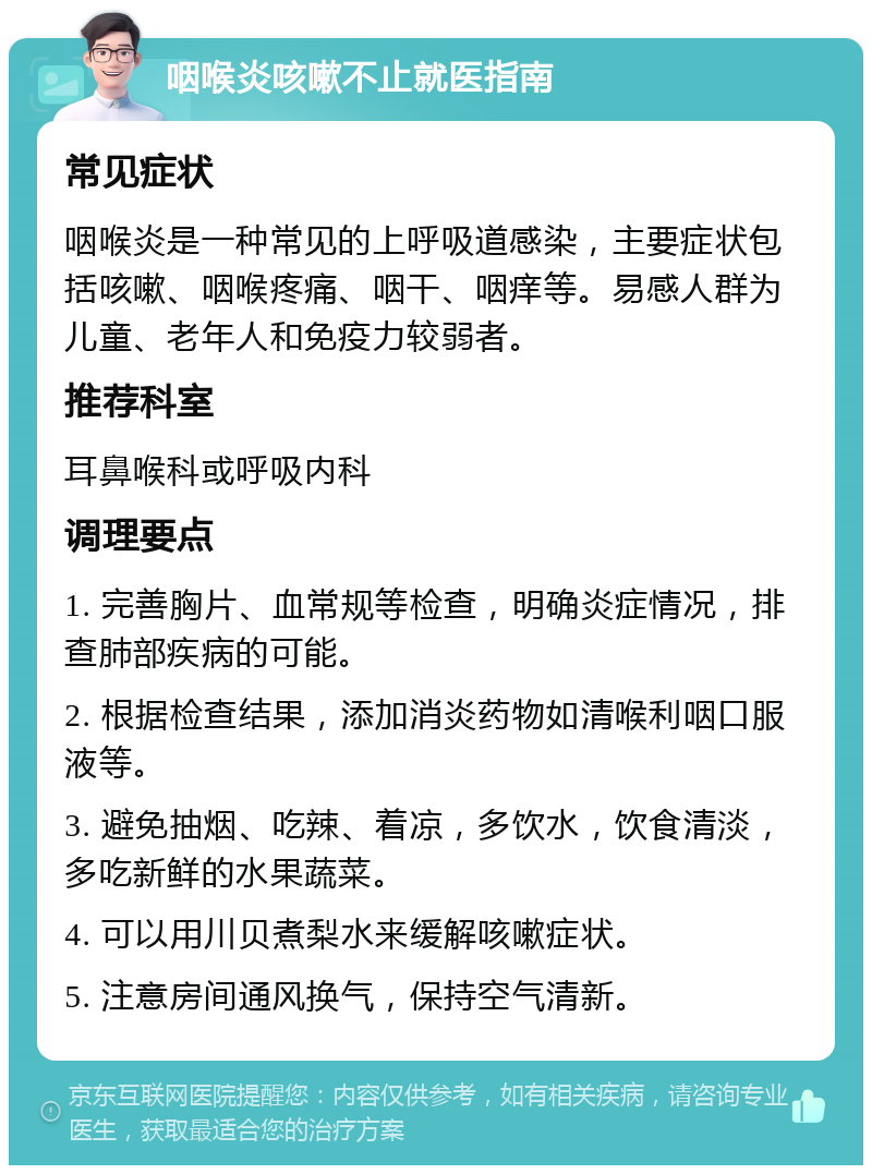 咽喉炎咳嗽不止就医指南 常见症状 咽喉炎是一种常见的上呼吸道感染，主要症状包括咳嗽、咽喉疼痛、咽干、咽痒等。易感人群为儿童、老年人和免疫力较弱者。 推荐科室 耳鼻喉科或呼吸内科 调理要点 1. 完善胸片、血常规等检查，明确炎症情况，排查肺部疾病的可能。 2. 根据检查结果，添加消炎药物如清喉利咽口服液等。 3. 避免抽烟、吃辣、着凉，多饮水，饮食清淡，多吃新鲜的水果蔬菜。 4. 可以用川贝煮梨水来缓解咳嗽症状。 5. 注意房间通风换气，保持空气清新。