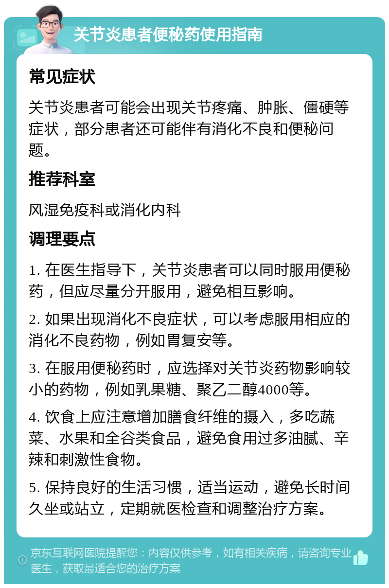 关节炎患者便秘药使用指南 常见症状 关节炎患者可能会出现关节疼痛、肿胀、僵硬等症状，部分患者还可能伴有消化不良和便秘问题。 推荐科室 风湿免疫科或消化内科 调理要点 1. 在医生指导下，关节炎患者可以同时服用便秘药，但应尽量分开服用，避免相互影响。 2. 如果出现消化不良症状，可以考虑服用相应的消化不良药物，例如胃复安等。 3. 在服用便秘药时，应选择对关节炎药物影响较小的药物，例如乳果糖、聚乙二醇4000等。 4. 饮食上应注意增加膳食纤维的摄入，多吃蔬菜、水果和全谷类食品，避免食用过多油腻、辛辣和刺激性食物。 5. 保持良好的生活习惯，适当运动，避免长时间久坐或站立，定期就医检查和调整治疗方案。