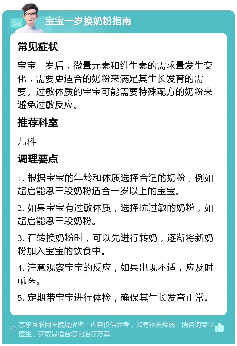 宝宝一岁换奶粉指南 常见症状 宝宝一岁后，微量元素和维生素的需求量发生变化，需要更适合的奶粉来满足其生长发育的需要。过敏体质的宝宝可能需要特殊配方的奶粉来避免过敏反应。 推荐科室 儿科 调理要点 1. 根据宝宝的年龄和体质选择合适的奶粉，例如超启能恩三段奶粉适合一岁以上的宝宝。 2. 如果宝宝有过敏体质，选择抗过敏的奶粉，如超启能恩三段奶粉。 3. 在转换奶粉时，可以先进行转奶，逐渐将新奶粉加入宝宝的饮食中。 4. 注意观察宝宝的反应，如果出现不适，应及时就医。 5. 定期带宝宝进行体检，确保其生长发育正常。