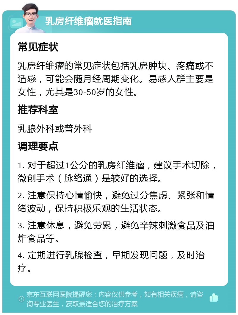 乳房纤维瘤就医指南 常见症状 乳房纤维瘤的常见症状包括乳房肿块、疼痛或不适感，可能会随月经周期变化。易感人群主要是女性，尤其是30-50岁的女性。 推荐科室 乳腺外科或普外科 调理要点 1. 对于超过1公分的乳房纤维瘤，建议手术切除，微创手术（脉络通）是较好的选择。 2. 注意保持心情愉快，避免过分焦虑、紧张和情绪波动，保持积极乐观的生活状态。 3. 注意休息，避免劳累，避免辛辣刺激食品及油炸食品等。 4. 定期进行乳腺检查，早期发现问题，及时治疗。