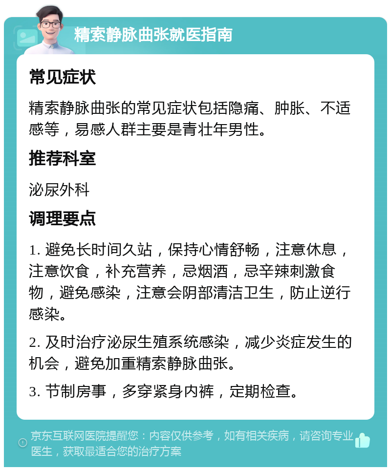 精索静脉曲张就医指南 常见症状 精索静脉曲张的常见症状包括隐痛、肿胀、不适感等，易感人群主要是青壮年男性。 推荐科室 泌尿外科 调理要点 1. 避免长时间久站，保持心情舒畅，注意休息，注意饮食，补充营养，忌烟酒，忌辛辣刺激食物，避免感染，注意会阴部清洁卫生，防止逆行感染。 2. 及时治疗泌尿生殖系统感染，减少炎症发生的机会，避免加重精索静脉曲张。 3. 节制房事，多穿紧身内裤，定期检查。