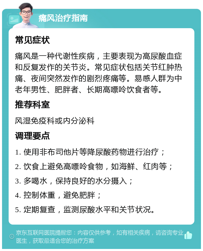 痛风治疗指南 常见症状 痛风是一种代谢性疾病，主要表现为高尿酸血症和反复发作的关节炎。常见症状包括关节红肿热痛、夜间突然发作的剧烈疼痛等。易感人群为中老年男性、肥胖者、长期高嘌呤饮食者等。 推荐科室 风湿免疫科或内分泌科 调理要点 1. 使用非布司他片等降尿酸药物进行治疗； 2. 饮食上避免高嘌呤食物，如海鲜、红肉等； 3. 多喝水，保持良好的水分摄入； 4. 控制体重，避免肥胖； 5. 定期复查，监测尿酸水平和关节状况。