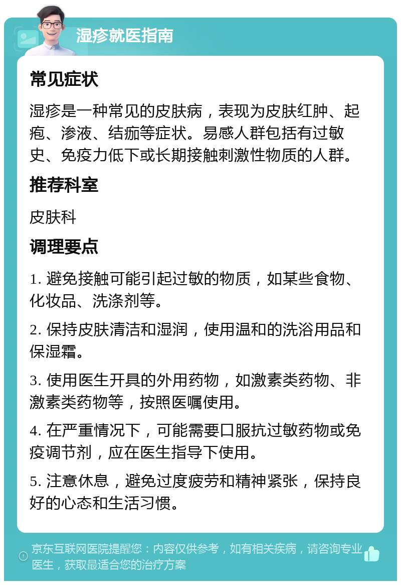 湿疹就医指南 常见症状 湿疹是一种常见的皮肤病，表现为皮肤红肿、起疱、渗液、结痂等症状。易感人群包括有过敏史、免疫力低下或长期接触刺激性物质的人群。 推荐科室 皮肤科 调理要点 1. 避免接触可能引起过敏的物质，如某些食物、化妆品、洗涤剂等。 2. 保持皮肤清洁和湿润，使用温和的洗浴用品和保湿霜。 3. 使用医生开具的外用药物，如激素类药物、非激素类药物等，按照医嘱使用。 4. 在严重情况下，可能需要口服抗过敏药物或免疫调节剂，应在医生指导下使用。 5. 注意休息，避免过度疲劳和精神紧张，保持良好的心态和生活习惯。