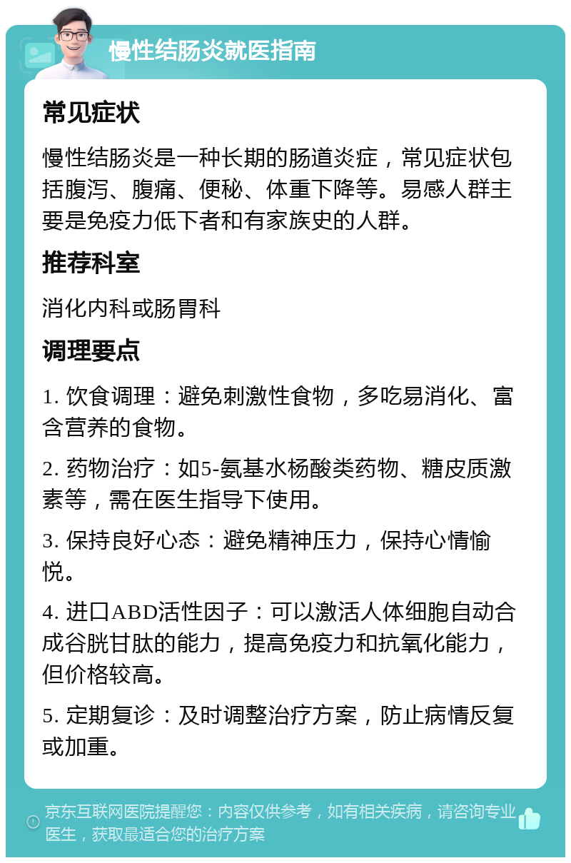 慢性结肠炎就医指南 常见症状 慢性结肠炎是一种长期的肠道炎症，常见症状包括腹泻、腹痛、便秘、体重下降等。易感人群主要是免疫力低下者和有家族史的人群。 推荐科室 消化内科或肠胃科 调理要点 1. 饮食调理：避免刺激性食物，多吃易消化、富含营养的食物。 2. 药物治疗：如5-氨基水杨酸类药物、糖皮质激素等，需在医生指导下使用。 3. 保持良好心态：避免精神压力，保持心情愉悦。 4. 进口ABD活性因子：可以激活人体细胞自动合成谷胱甘肽的能力，提高免疫力和抗氧化能力，但价格较高。 5. 定期复诊：及时调整治疗方案，防止病情反复或加重。