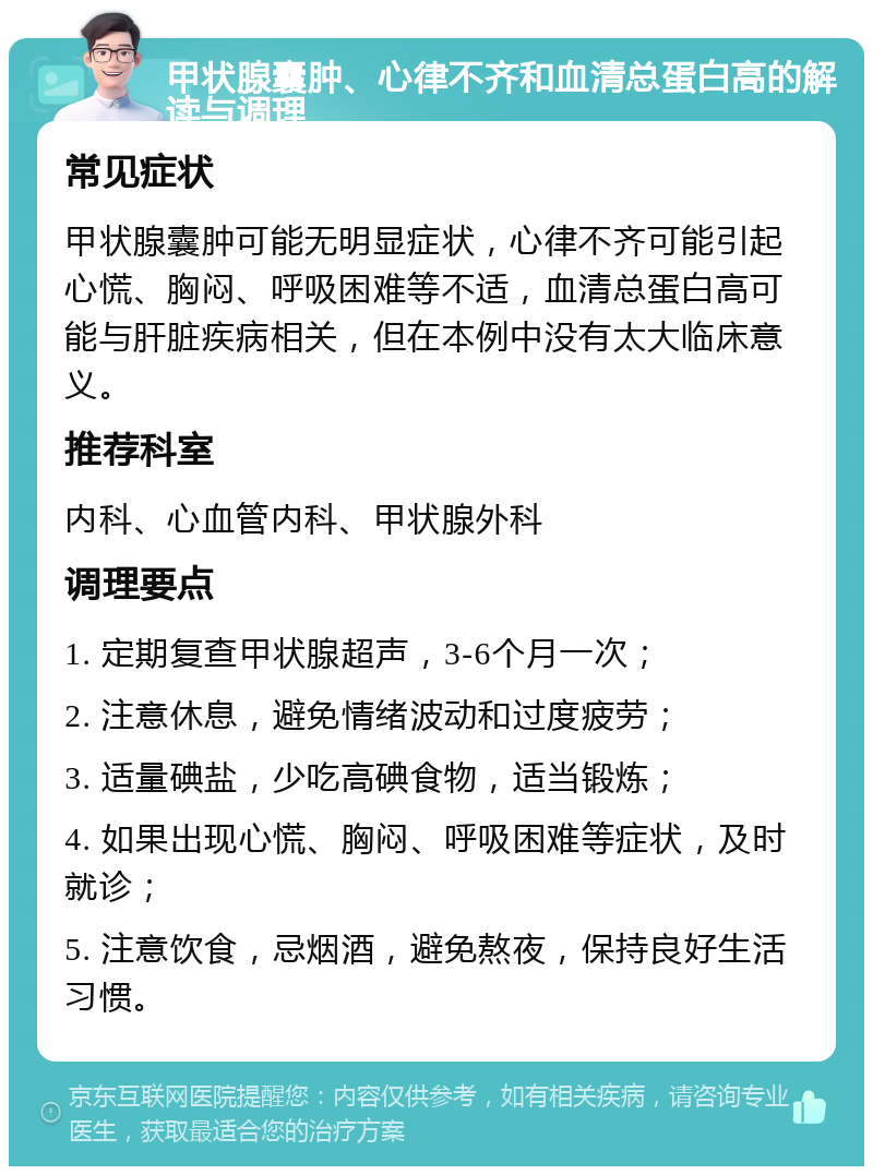 甲状腺囊肿、心律不齐和血清总蛋白高的解读与调理 常见症状 甲状腺囊肿可能无明显症状，心律不齐可能引起心慌、胸闷、呼吸困难等不适，血清总蛋白高可能与肝脏疾病相关，但在本例中没有太大临床意义。 推荐科室 内科、心血管内科、甲状腺外科 调理要点 1. 定期复查甲状腺超声，3-6个月一次； 2. 注意休息，避免情绪波动和过度疲劳； 3. 适量碘盐，少吃高碘食物，适当锻炼； 4. 如果出现心慌、胸闷、呼吸困难等症状，及时就诊； 5. 注意饮食，忌烟酒，避免熬夜，保持良好生活习惯。