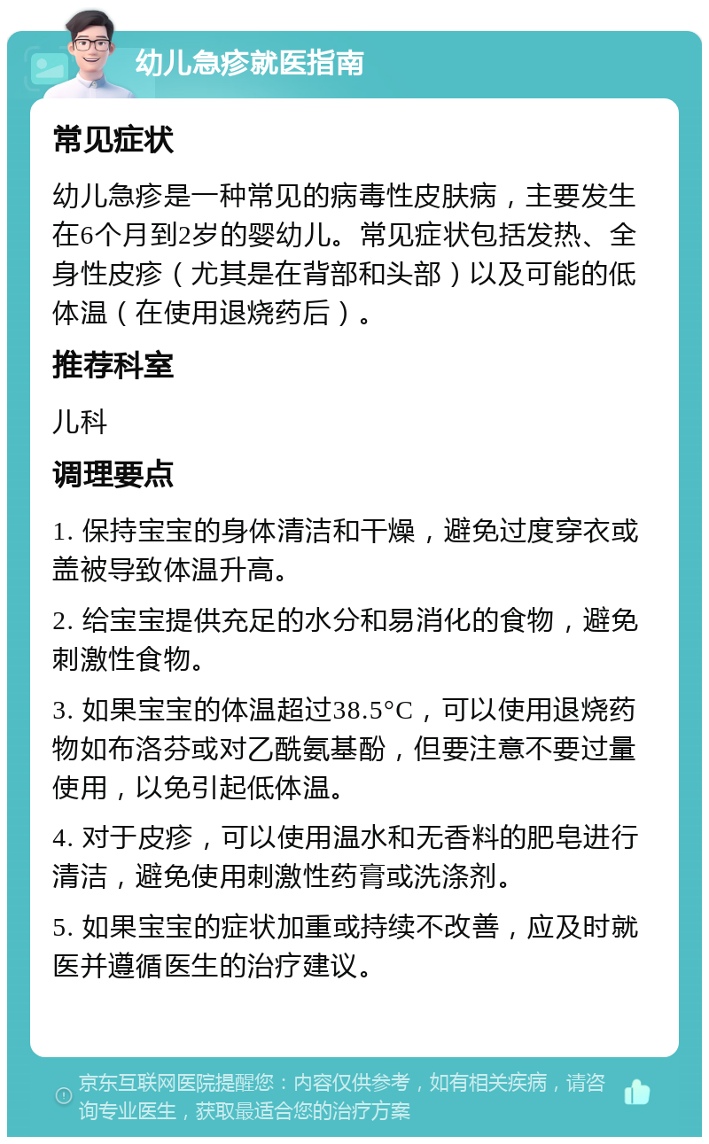 幼儿急疹就医指南 常见症状 幼儿急疹是一种常见的病毒性皮肤病，主要发生在6个月到2岁的婴幼儿。常见症状包括发热、全身性皮疹（尤其是在背部和头部）以及可能的低体温（在使用退烧药后）。 推荐科室 儿科 调理要点 1. 保持宝宝的身体清洁和干燥，避免过度穿衣或盖被导致体温升高。 2. 给宝宝提供充足的水分和易消化的食物，避免刺激性食物。 3. 如果宝宝的体温超过38.5°C，可以使用退烧药物如布洛芬或对乙酰氨基酚，但要注意不要过量使用，以免引起低体温。 4. 对于皮疹，可以使用温水和无香料的肥皂进行清洁，避免使用刺激性药膏或洗涤剂。 5. 如果宝宝的症状加重或持续不改善，应及时就医并遵循医生的治疗建议。