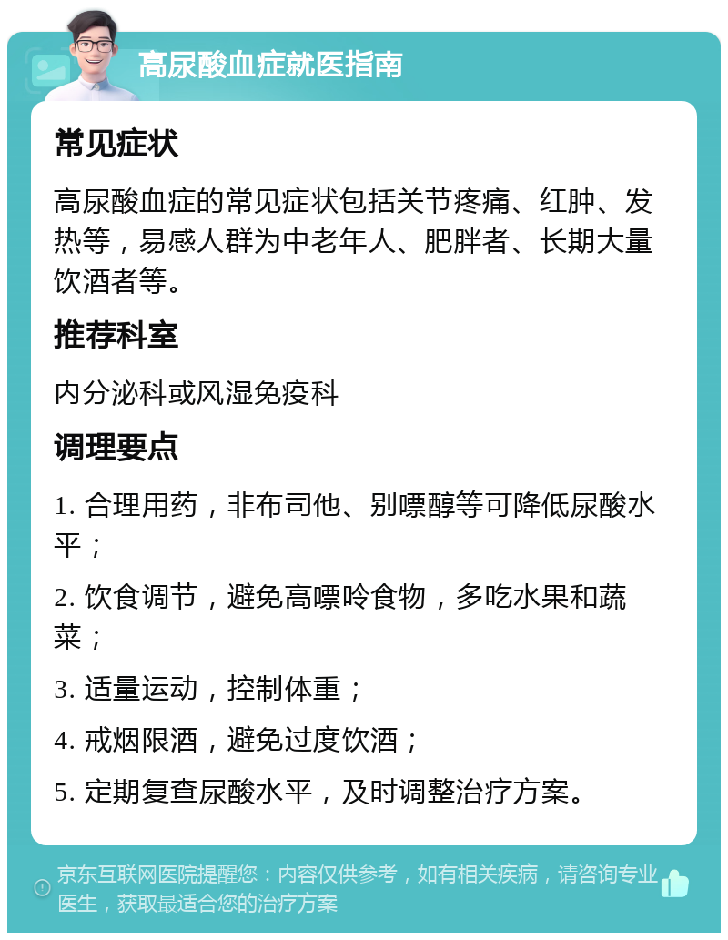 高尿酸血症就医指南 常见症状 高尿酸血症的常见症状包括关节疼痛、红肿、发热等，易感人群为中老年人、肥胖者、长期大量饮酒者等。 推荐科室 内分泌科或风湿免疫科 调理要点 1. 合理用药，非布司他、别嘌醇等可降低尿酸水平； 2. 饮食调节，避免高嘌呤食物，多吃水果和蔬菜； 3. 适量运动，控制体重； 4. 戒烟限酒，避免过度饮酒； 5. 定期复查尿酸水平，及时调整治疗方案。