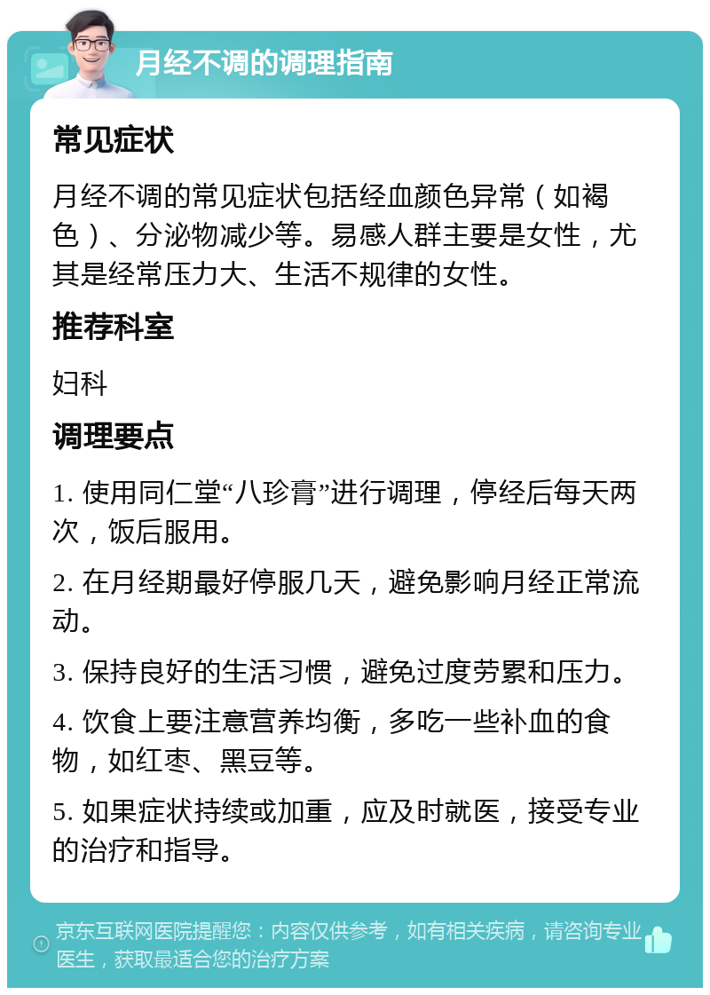 月经不调的调理指南 常见症状 月经不调的常见症状包括经血颜色异常（如褐色）、分泌物减少等。易感人群主要是女性，尤其是经常压力大、生活不规律的女性。 推荐科室 妇科 调理要点 1. 使用同仁堂“八珍膏”进行调理，停经后每天两次，饭后服用。 2. 在月经期最好停服几天，避免影响月经正常流动。 3. 保持良好的生活习惯，避免过度劳累和压力。 4. 饮食上要注意营养均衡，多吃一些补血的食物，如红枣、黑豆等。 5. 如果症状持续或加重，应及时就医，接受专业的治疗和指导。