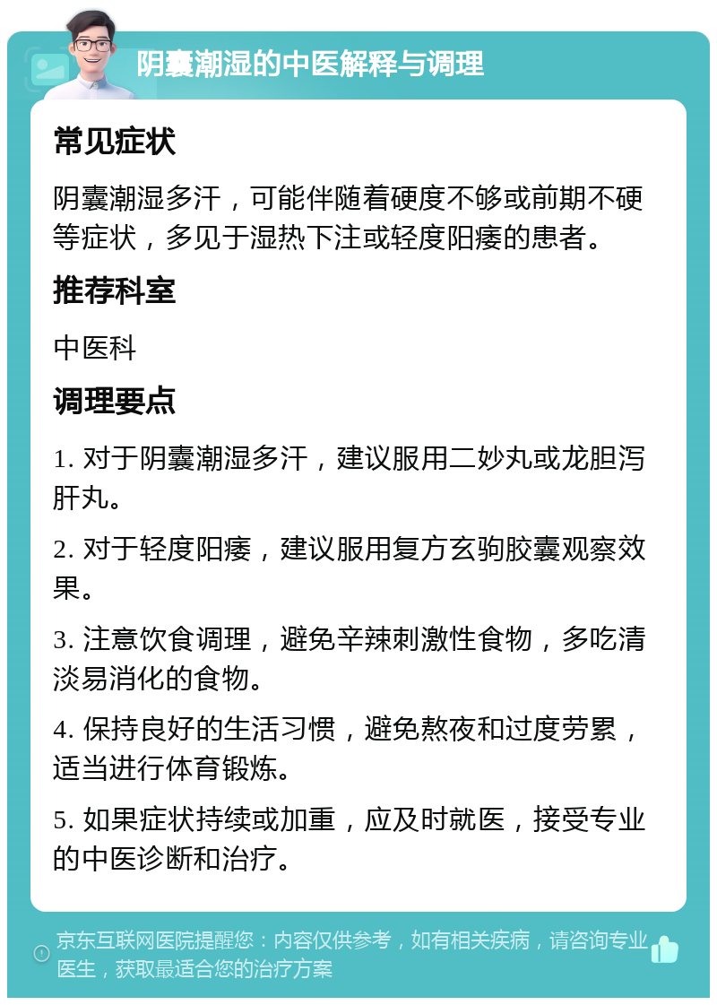 阴囊潮湿的中医解释与调理 常见症状 阴囊潮湿多汗，可能伴随着硬度不够或前期不硬等症状，多见于湿热下注或轻度阳痿的患者。 推荐科室 中医科 调理要点 1. 对于阴囊潮湿多汗，建议服用二妙丸或龙胆泻肝丸。 2. 对于轻度阳痿，建议服用复方玄驹胶囊观察效果。 3. 注意饮食调理，避免辛辣刺激性食物，多吃清淡易消化的食物。 4. 保持良好的生活习惯，避免熬夜和过度劳累，适当进行体育锻炼。 5. 如果症状持续或加重，应及时就医，接受专业的中医诊断和治疗。