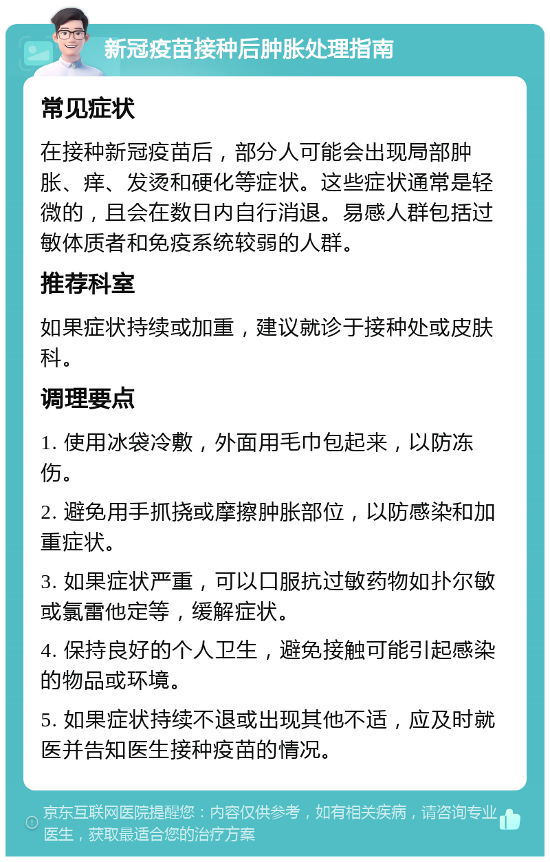 新冠疫苗接种后肿胀处理指南 常见症状 在接种新冠疫苗后，部分人可能会出现局部肿胀、痒、发烫和硬化等症状。这些症状通常是轻微的，且会在数日内自行消退。易感人群包括过敏体质者和免疫系统较弱的人群。 推荐科室 如果症状持续或加重，建议就诊于接种处或皮肤科。 调理要点 1. 使用冰袋冷敷，外面用毛巾包起来，以防冻伤。 2. 避免用手抓挠或摩擦肿胀部位，以防感染和加重症状。 3. 如果症状严重，可以口服抗过敏药物如扑尔敏或氯雷他定等，缓解症状。 4. 保持良好的个人卫生，避免接触可能引起感染的物品或环境。 5. 如果症状持续不退或出现其他不适，应及时就医并告知医生接种疫苗的情况。