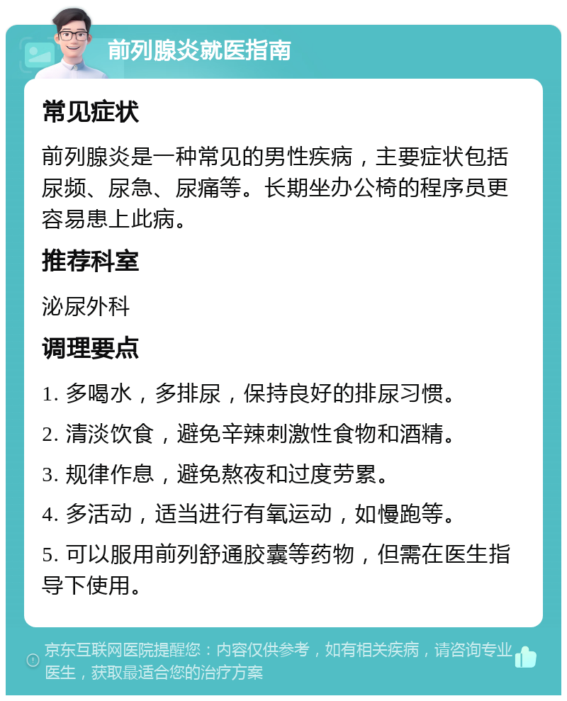 前列腺炎就医指南 常见症状 前列腺炎是一种常见的男性疾病，主要症状包括尿频、尿急、尿痛等。长期坐办公椅的程序员更容易患上此病。 推荐科室 泌尿外科 调理要点 1. 多喝水，多排尿，保持良好的排尿习惯。 2. 清淡饮食，避免辛辣刺激性食物和酒精。 3. 规律作息，避免熬夜和过度劳累。 4. 多活动，适当进行有氧运动，如慢跑等。 5. 可以服用前列舒通胶囊等药物，但需在医生指导下使用。