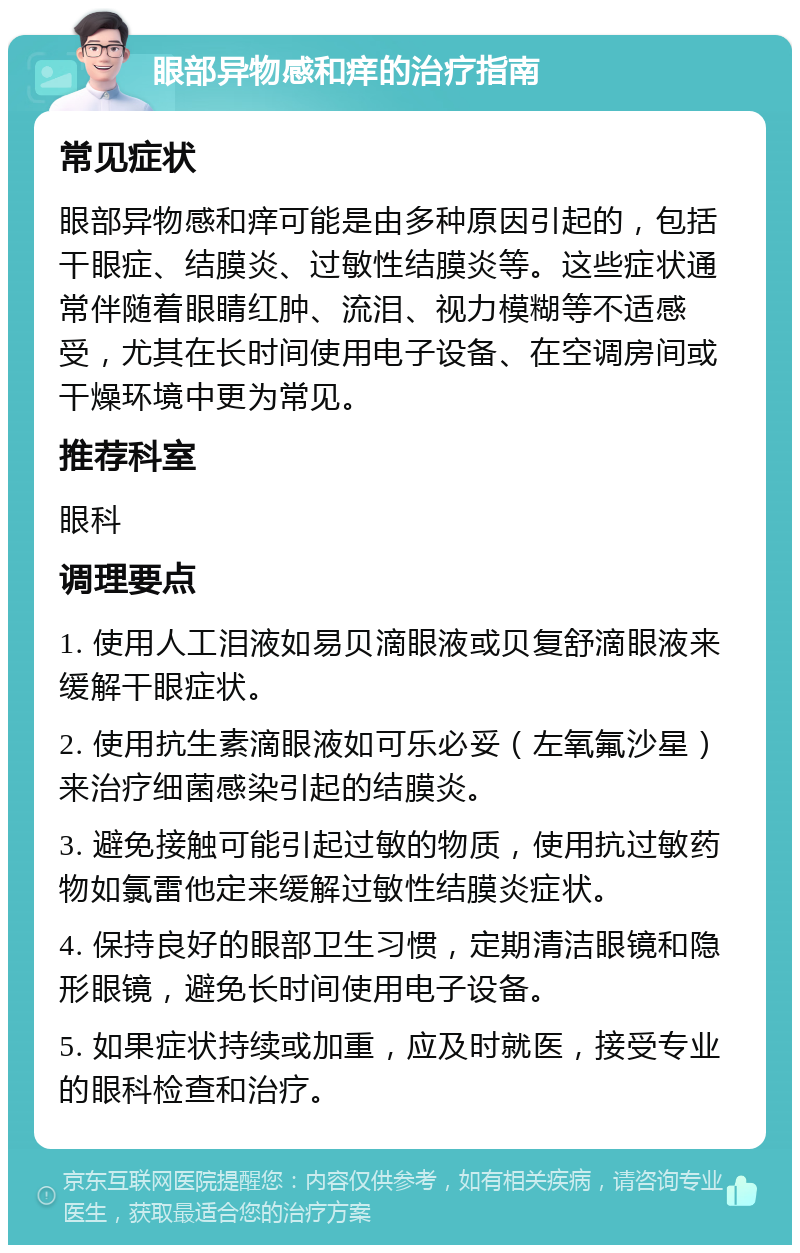 眼部异物感和痒的治疗指南 常见症状 眼部异物感和痒可能是由多种原因引起的，包括干眼症、结膜炎、过敏性结膜炎等。这些症状通常伴随着眼睛红肿、流泪、视力模糊等不适感受，尤其在长时间使用电子设备、在空调房间或干燥环境中更为常见。 推荐科室 眼科 调理要点 1. 使用人工泪液如易贝滴眼液或贝复舒滴眼液来缓解干眼症状。 2. 使用抗生素滴眼液如可乐必妥（左氧氟沙星）来治疗细菌感染引起的结膜炎。 3. 避免接触可能引起过敏的物质，使用抗过敏药物如氯雷他定来缓解过敏性结膜炎症状。 4. 保持良好的眼部卫生习惯，定期清洁眼镜和隐形眼镜，避免长时间使用电子设备。 5. 如果症状持续或加重，应及时就医，接受专业的眼科检查和治疗。