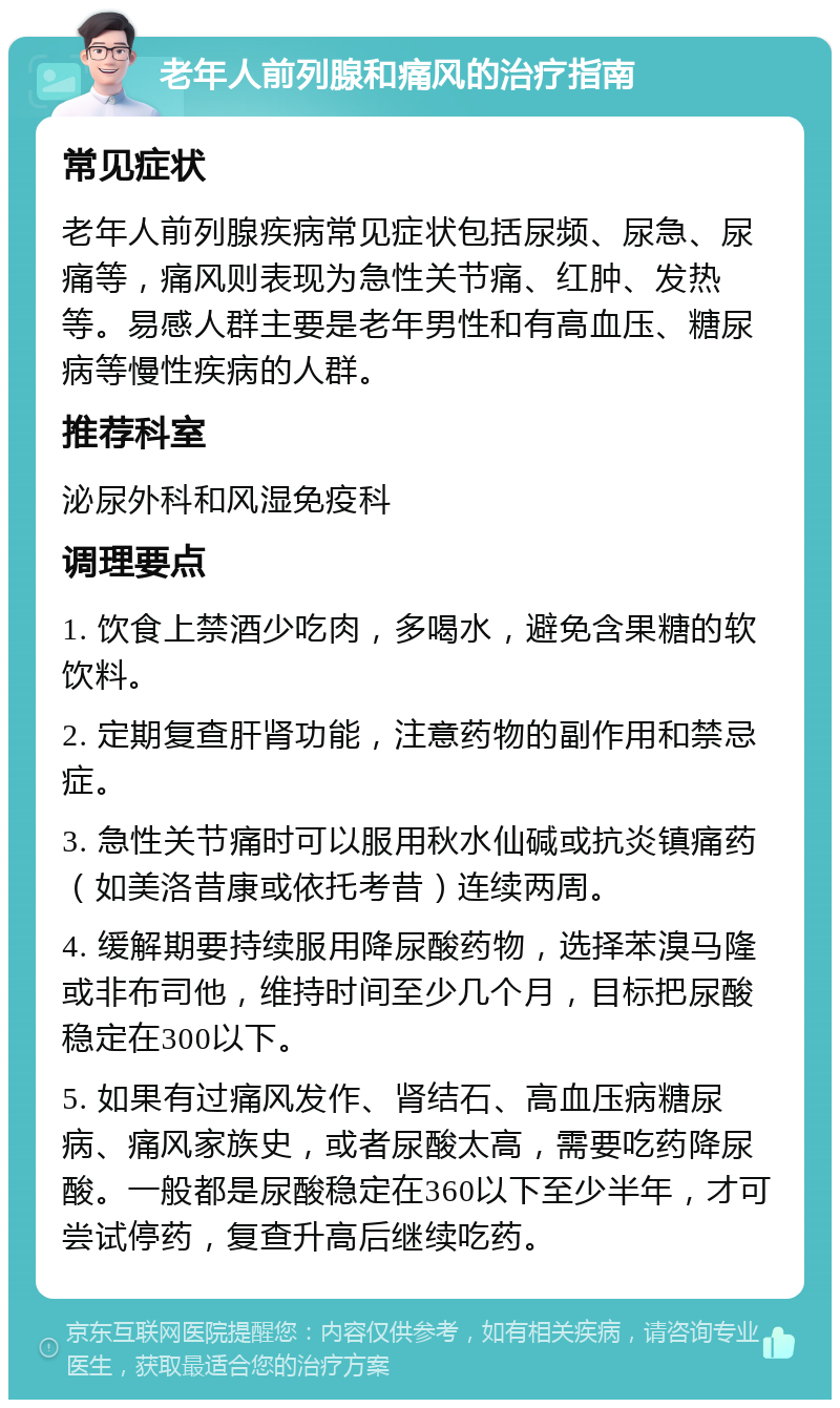 老年人前列腺和痛风的治疗指南 常见症状 老年人前列腺疾病常见症状包括尿频、尿急、尿痛等，痛风则表现为急性关节痛、红肿、发热等。易感人群主要是老年男性和有高血压、糖尿病等慢性疾病的人群。 推荐科室 泌尿外科和风湿免疫科 调理要点 1. 饮食上禁酒少吃肉，多喝水，避免含果糖的软饮料。 2. 定期复查肝肾功能，注意药物的副作用和禁忌症。 3. 急性关节痛时可以服用秋水仙碱或抗炎镇痛药（如美洛昔康或依托考昔）连续两周。 4. 缓解期要持续服用降尿酸药物，选择苯溴马隆或非布司他，维持时间至少几个月，目标把尿酸稳定在300以下。 5. 如果有过痛风发作、肾结石、高血压病糖尿病、痛风家族史，或者尿酸太高，需要吃药降尿酸。一般都是尿酸稳定在360以下至少半年，才可尝试停药，复查升高后继续吃药。