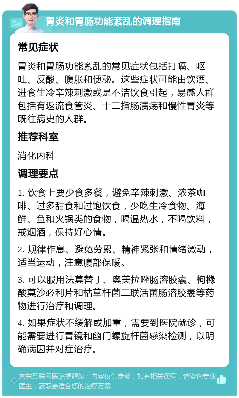 胃炎和胃肠功能紊乱的调理指南 常见症状 胃炎和胃肠功能紊乱的常见症状包括打嗝、呕吐、反酸、腹胀和便秘。这些症状可能由饮酒、进食生冷辛辣刺激或是不洁饮食引起，易感人群包括有返流食管炎、十二指肠溃疡和慢性胃炎等既往病史的人群。 推荐科室 消化内科 调理要点 1. 饮食上要少食多餐，避免辛辣刺激、浓茶咖啡、过多甜食和过饱饮食，少吃生冷食物、海鲜、鱼和火锅类的食物，喝温热水，不喝饮料，戒烟酒，保持好心情。 2. 规律作息、避免劳累、精神紧张和情绪激动，适当运动，注意腹部保暖。 3. 可以服用法莫替丁、奥美拉唑肠溶胶囊、枸橼酸莫沙必利片和枯草杆菌二联活菌肠溶胶囊等药物进行治疗和调理。 4. 如果症状不缓解或加重，需要到医院就诊，可能需要进行胃镜和幽门螺旋杆菌感染检测，以明确病因并对症治疗。