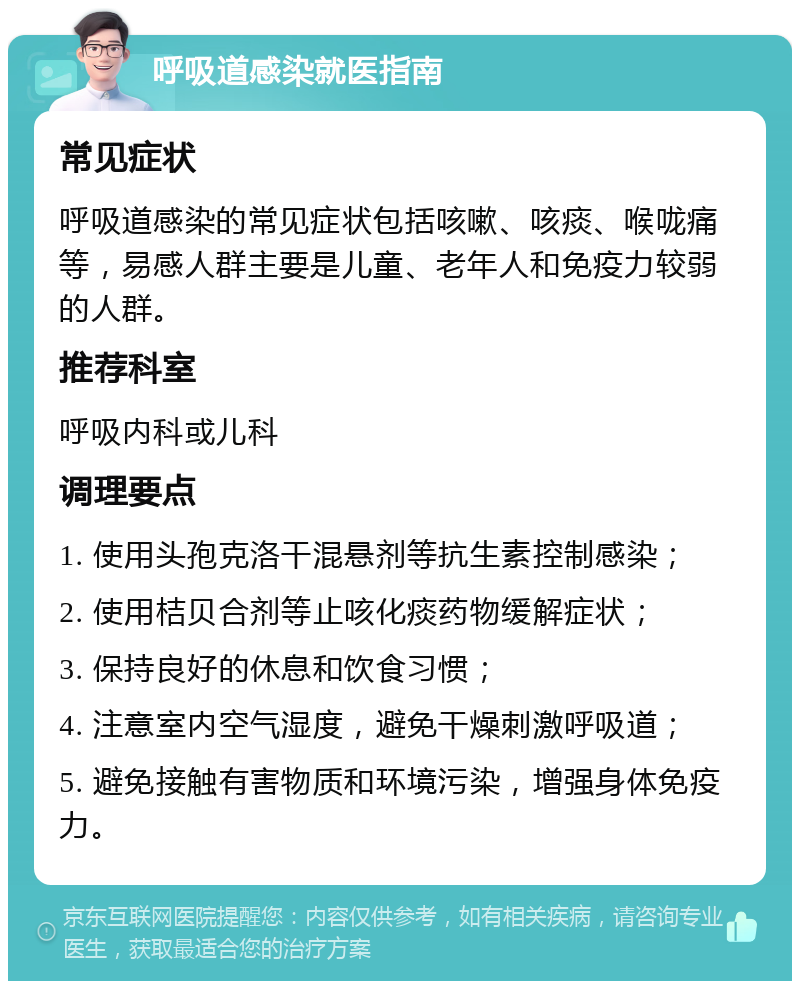 呼吸道感染就医指南 常见症状 呼吸道感染的常见症状包括咳嗽、咳痰、喉咙痛等，易感人群主要是儿童、老年人和免疫力较弱的人群。 推荐科室 呼吸内科或儿科 调理要点 1. 使用头孢克洛干混悬剂等抗生素控制感染； 2. 使用桔贝合剂等止咳化痰药物缓解症状； 3. 保持良好的休息和饮食习惯； 4. 注意室内空气湿度，避免干燥刺激呼吸道； 5. 避免接触有害物质和环境污染，增强身体免疫力。