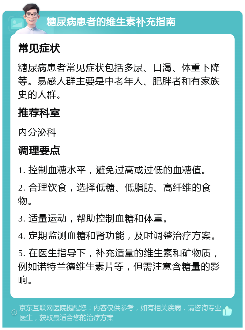 糖尿病患者的维生素补充指南 常见症状 糖尿病患者常见症状包括多尿、口渴、体重下降等。易感人群主要是中老年人、肥胖者和有家族史的人群。 推荐科室 内分泌科 调理要点 1. 控制血糖水平，避免过高或过低的血糖值。 2. 合理饮食，选择低糖、低脂肪、高纤维的食物。 3. 适量运动，帮助控制血糖和体重。 4. 定期监测血糖和肾功能，及时调整治疗方案。 5. 在医生指导下，补充适量的维生素和矿物质，例如诺特兰德维生素片等，但需注意含糖量的影响。