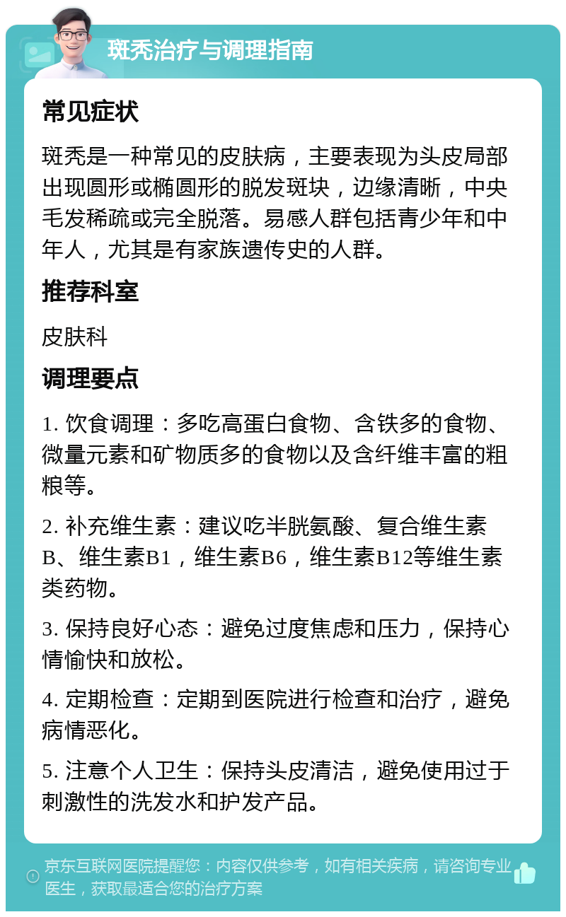 斑秃治疗与调理指南 常见症状 斑秃是一种常见的皮肤病，主要表现为头皮局部出现圆形或椭圆形的脱发斑块，边缘清晰，中央毛发稀疏或完全脱落。易感人群包括青少年和中年人，尤其是有家族遗传史的人群。 推荐科室 皮肤科 调理要点 1. 饮食调理：多吃高蛋白食物、含铁多的食物、微量元素和矿物质多的食物以及含纤维丰富的粗粮等。 2. 补充维生素：建议吃半胱氨酸、复合维生素B、维生素B1，维生素B6，维生素B12等维生素类药物。 3. 保持良好心态：避免过度焦虑和压力，保持心情愉快和放松。 4. 定期检查：定期到医院进行检查和治疗，避免病情恶化。 5. 注意个人卫生：保持头皮清洁，避免使用过于刺激性的洗发水和护发产品。