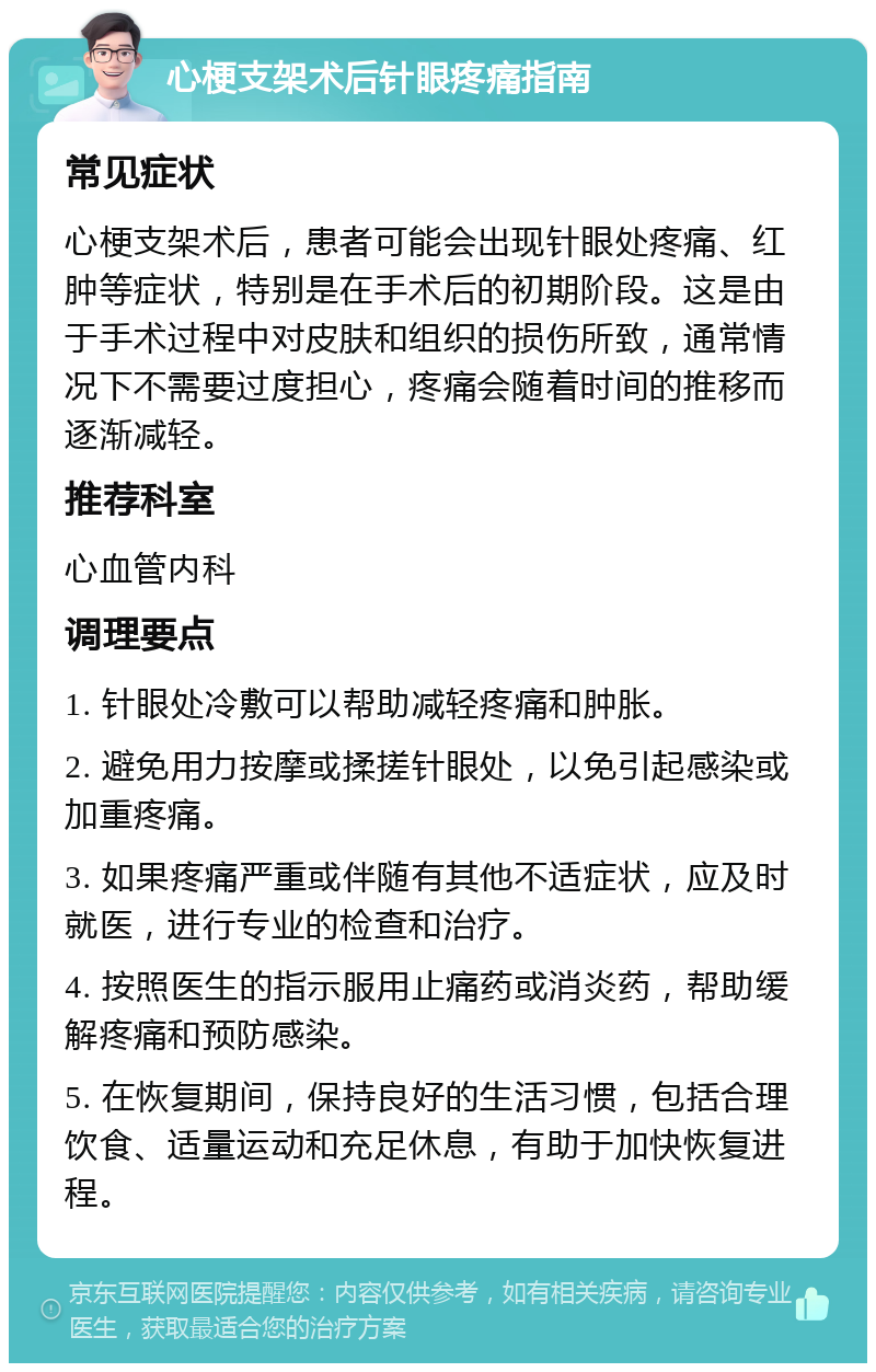 心梗支架术后针眼疼痛指南 常见症状 心梗支架术后，患者可能会出现针眼处疼痛、红肿等症状，特别是在手术后的初期阶段。这是由于手术过程中对皮肤和组织的损伤所致，通常情况下不需要过度担心，疼痛会随着时间的推移而逐渐减轻。 推荐科室 心血管内科 调理要点 1. 针眼处冷敷可以帮助减轻疼痛和肿胀。 2. 避免用力按摩或揉搓针眼处，以免引起感染或加重疼痛。 3. 如果疼痛严重或伴随有其他不适症状，应及时就医，进行专业的检查和治疗。 4. 按照医生的指示服用止痛药或消炎药，帮助缓解疼痛和预防感染。 5. 在恢复期间，保持良好的生活习惯，包括合理饮食、适量运动和充足休息，有助于加快恢复进程。