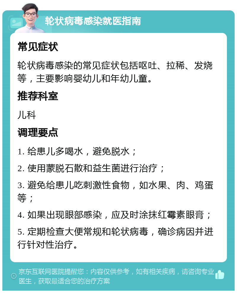 轮状病毒感染就医指南 常见症状 轮状病毒感染的常见症状包括呕吐、拉稀、发烧等，主要影响婴幼儿和年幼儿童。 推荐科室 儿科 调理要点 1. 给患儿多喝水，避免脱水； 2. 使用蒙脱石散和益生菌进行治疗； 3. 避免给患儿吃刺激性食物，如水果、肉、鸡蛋等； 4. 如果出现眼部感染，应及时涂抹红霉素眼膏； 5. 定期检查大便常规和轮状病毒，确诊病因并进行针对性治疗。