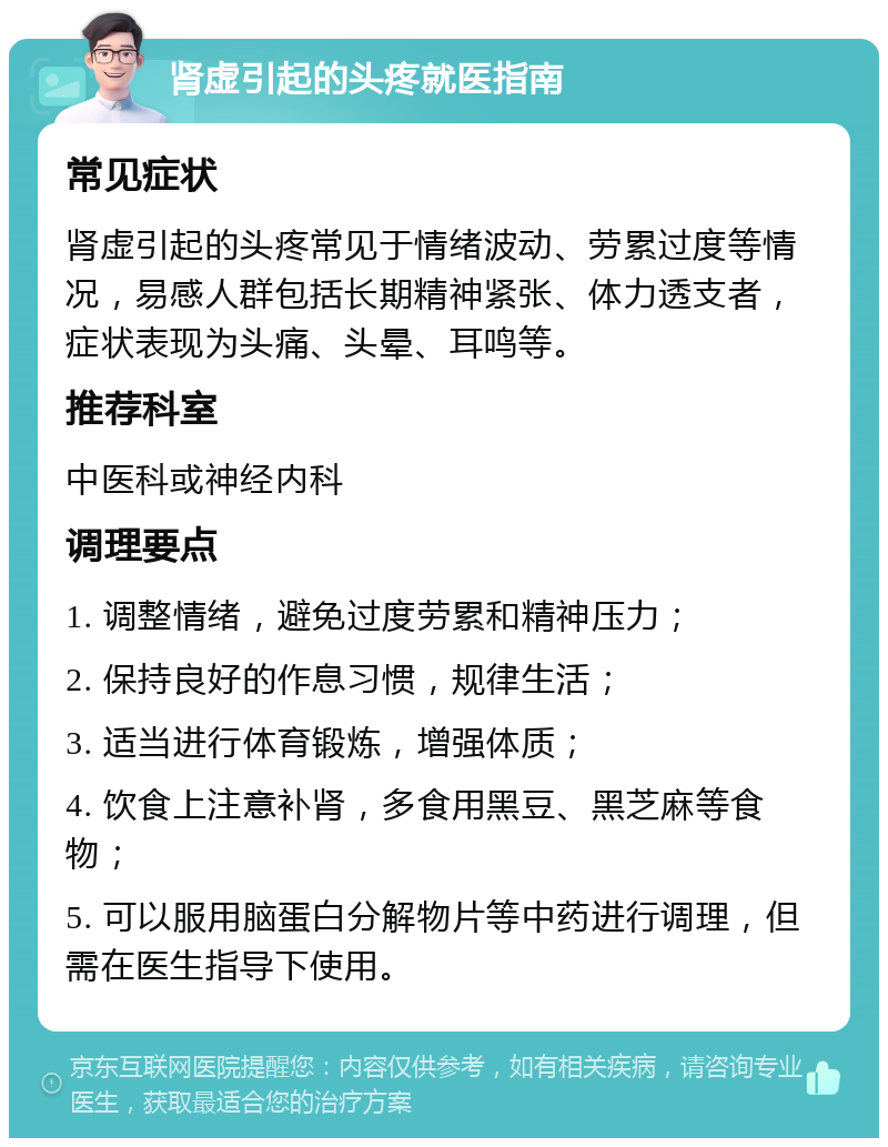 肾虚引起的头疼就医指南 常见症状 肾虚引起的头疼常见于情绪波动、劳累过度等情况，易感人群包括长期精神紧张、体力透支者，症状表现为头痛、头晕、耳鸣等。 推荐科室 中医科或神经内科 调理要点 1. 调整情绪，避免过度劳累和精神压力； 2. 保持良好的作息习惯，规律生活； 3. 适当进行体育锻炼，增强体质； 4. 饮食上注意补肾，多食用黑豆、黑芝麻等食物； 5. 可以服用脑蛋白分解物片等中药进行调理，但需在医生指导下使用。