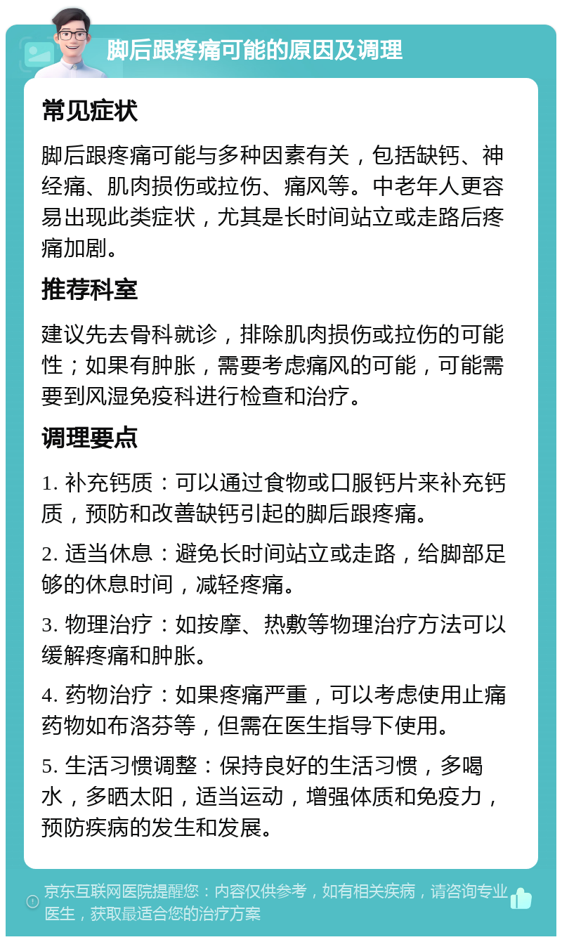 脚后跟疼痛可能的原因及调理 常见症状 脚后跟疼痛可能与多种因素有关，包括缺钙、神经痛、肌肉损伤或拉伤、痛风等。中老年人更容易出现此类症状，尤其是长时间站立或走路后疼痛加剧。 推荐科室 建议先去骨科就诊，排除肌肉损伤或拉伤的可能性；如果有肿胀，需要考虑痛风的可能，可能需要到风湿免疫科进行检查和治疗。 调理要点 1. 补充钙质：可以通过食物或口服钙片来补充钙质，预防和改善缺钙引起的脚后跟疼痛。 2. 适当休息：避免长时间站立或走路，给脚部足够的休息时间，减轻疼痛。 3. 物理治疗：如按摩、热敷等物理治疗方法可以缓解疼痛和肿胀。 4. 药物治疗：如果疼痛严重，可以考虑使用止痛药物如布洛芬等，但需在医生指导下使用。 5. 生活习惯调整：保持良好的生活习惯，多喝水，多晒太阳，适当运动，增强体质和免疫力，预防疾病的发生和发展。