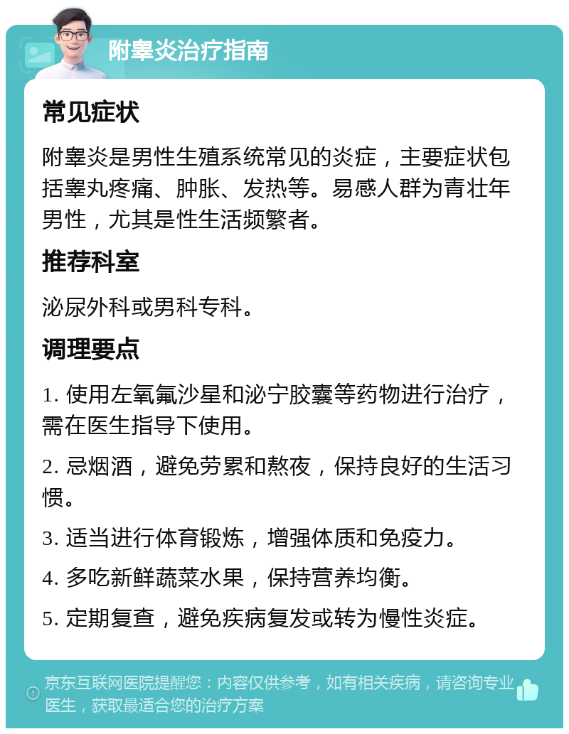 附睾炎治疗指南 常见症状 附睾炎是男性生殖系统常见的炎症，主要症状包括睾丸疼痛、肿胀、发热等。易感人群为青壮年男性，尤其是性生活频繁者。 推荐科室 泌尿外科或男科专科。 调理要点 1. 使用左氧氟沙星和泌宁胶囊等药物进行治疗，需在医生指导下使用。 2. 忌烟酒，避免劳累和熬夜，保持良好的生活习惯。 3. 适当进行体育锻炼，增强体质和免疫力。 4. 多吃新鲜蔬菜水果，保持营养均衡。 5. 定期复查，避免疾病复发或转为慢性炎症。